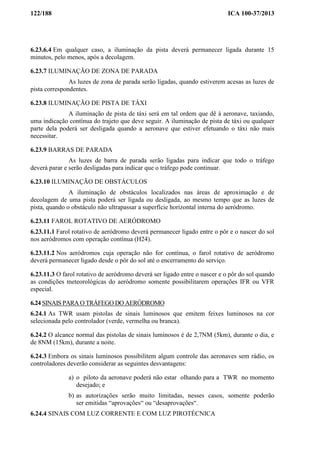 122/188 ICA 100-37/2013
6.23.6.4 Em qualquer caso, a iluminação da pista deverá permanecer ligada durante 15
minutos, pelo menos, após a decolagem.
6.23.7 ILUMINAÇÃO DE ZONA DE PARADA
As luzes de zona de parada serão ligadas, quando estiverem acesas as luzes de
pista correspondentes.
6.23.8 ILUMINAÇÃO DE PISTA DE TÁXI
A iluminação de pista de táxi será em tal ordem que dê à aeronave, taxiando,
uma indicação contínua do trajeto que deve seguir. A iluminação de pista de táxi ou qualquer
parte dela poderá ser desligada quando a aeronave que estiver efetuando o táxi não mais
necessitar.
6.23.9 BARRAS DE PARADA
As luzes de barra de parada serão ligadas para indicar que todo o tráfego
deverá parar e serão desligadas para indicar que o tráfego pode continuar.
6.23.10 ILUMINAÇÃO DE OBSTÁCULOS
A iluminação de obstáculos localizados nas áreas de aproximação e de
decolagem de uma pista poderá ser ligada ou desligada, ao mesmo tempo que as luzes de
pista, quando o obstáculo não ultrapassar a superfície horizontal interna do aeródromo.
6.23.11 FAROL ROTATIVO DE AERÓDROMO
6.23.11.1 Farol rotativo de aeródromo deverá permanecer ligado entre o pôr e o nascer do sol
nos aeródromos com operação contínua (H24).
6.23.11.2 Nos aeródromos cuja operação não for contínua, o farol rotativo de aeródromo
deverá permanecer ligado desde o pôr do sol até o encerramento do serviço.
6.23.11.3 O farol rotativo de aeródromo deverá ser ligado entre o nascer e o pôr do sol quando
as condições meteorológicas do aeródromo somente possibilitarem operações IFR ou VFR
especial.
6.24 SINAIS PARA O TRÁFEGO DO AERÓDROMO
6.24.1 As TWR usam pistolas de sinais luminosos que emitem feixes luminosos na cor
selecionada pelo controlador (verde, vermelha ou branca).
6.24.2 O alcance normal das pistolas de sinais luminosos é de 2,7NM (5km), durante o dia, e
de 8NM (15km), durante a noite.
6.24.3 Embora os sinais luminosos possibilitem algum controle das aeronaves sem rádio, os
controladores deverão considerar as seguintes desvantagens:
a) o piloto da aeronave poderá não estar olhando para a TWR no momento
desejado; e
b) as autorizações serão muito limitadas, nesses casos, somente poderão
ser emitidas “aprovações“ ou “desaprovações“.
6.24.4 SINAIS COM LUZ CORRENTE E COM LUZ PIROTÉCNICA
 