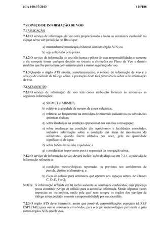 ICA 100-37/2013 125/188
7 SERVIÇO DE INFORMAÇÃO DE VOO
7.1 APLICAÇÃO
7.1.1 O serviço de informação de voo será proporcionado a todas as aeronaves evoluindo no
espaço aéreo sob jurisdição do Brasil que:
a) mantenham comunicação bilateral com um órgão ATS; ou
b) seja solicitado pelo piloto.
7.1.2 O serviço de informação de voo não isenta o piloto de suas responsabilidades e somente
a ele compete tomar qualquer decisão no tocante a alterações no Plano de Voo e demais
medidas que lhe parecerem convenientes para a maior segurança do voo.
7.1.3 Quando o órgão ATS prestar, simultaneamente, o serviço de informação de voo e o
serviço de controle de tráfego aéreo, a prestação deste terá precedência sobre o de informação
de voo.
7.2 ATRIBUIÇÃO
7.2.1 O serviço de informação de voo terá como atribuição fornecer às aeronaves as
seguintes informações:
a) SIGMET e AIRMET;
b) relativas à atividade de nuvens de cinza vulcânica;
c) relativas ao lançamento na atmosfera de materiais radioativos ou substâncias
químicas tóxicas;
d) sobre mudanças na condição operacional dos auxílios à navegação;
e) sobre mudanças na condição dos aeródromos e facilidades associadas,
inclusive informação sobre a condição das áreas de movimento do
aeródromo, quando forem afetadas por neve, gelo ou quantidade
significativa de água;
f) sobre balões livres não tripulados; e
g) consideradas importantes para a segurança da navegação aérea.
7.2.2 O serviço de informação de voo deverá incluir, além do disposto em 7.2.1, a provisão de
informação referente a:
a) condições meteorológicas reportadas ou previstas nos aeródromos de
partida, destino e alternativa; e
b) risco de colisão para aeronaves que operem nos espaços aéreos de Classes
C, D, E, F e G;
NOTA: A informação referida em b) inclui somente as aeronaves conhecidas, cuja presença
possa constituir perigo de colisão para a aeronave informada. Sendo algumas vezes
imprecisa ou incompleta, razão pela qual nem sempre os órgãos dos serviços de
tráfego aéreo poderão assumir a responsabilidade por sua exatidão.
7.2.3 O órgão ATS deve transmitir, assim que possível, aeronotificações especiais (AIREP
ESPECIAL) para outras aeronaves envolvidas, para o órgão meteorológico pertinente e para
outros órgãos ATS envolvidos.
 