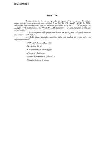ICA 100-37/2013
PREFÁCIO
Nesta publicação foram incorporadas as regras sobre os serviços de tráfego
aéreo, anteriormente dispostas nos capítulos 7 ao 14, da ICA 100-12, edição de 2009,
atualizadas em conformidade com as emendas realizadas no Anexo 11 à Convenção de
Aviação Civil Internacional e no PANS-ATM, Documento 4444, Gerenciamento de Tráfego
Aéreo, da OACI.
As fraseologias de tráfego aéreo utilizadas nos serviços de tráfego aéreo estão
dispostas no MCA 100-16.
A edição desta Instrução, também, inclui ou atualiza as regras sobre os
seguintes assuntos:
- PBN, ADS-B, MLAT, ATIS;
- Serviço de alerta;
- Cotejamento das autorizações;
- Combustível mínimo;
- Esteira de turbulência “pesada”; e
- Situação do trem de pouso.
 