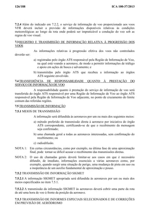 126/188 ICA 100-37/2013
7.2.4 Além do indicado em 7.2.2, o serviço de informação de voo proporcionado aos voos
VFR deverá incluir a provisão de informações disponíveis relativas às condições
meteorológicas ao longo da rota onde poderá ser impraticável a condução do voo sob as
regras de voo visual.
7.3 REGISTRO E TRANSMISSÃO DE INFORMAÇÃO RELATIVA À PROGRESSÃO DOS
VOOS
As informações relativas à progressão efetiva dos voos não controlados
deverão ser:
a) registradas pelo órgão ATS responsável pela Região de Informação de Voo,
na qual está voando a aeronave, de modo a permitir informações de tráfego
e apoio em ações de busca e salvamento; e
b) transmitidas pelo órgão ATS que recebeu a informação ao órgãos
ATS seguinte envolvido.
7.4 TRANSFERÊNCIA DE RESPONSABILIDADE QUANTO À PRESTAÇÃO DO
SERVIÇO DE INFORMAÇÃO DE VOO
A responsabilidade quanto à prestação do serviço de informação de voo será
transferida do órgão ATS responsável por uma Região de Informação de Voo ao órgão ATS
responsável pela Região de Informação de Voo adjacente, no ponto de cruzamento do limite
comum das referidas regiões.
7.5 TRANSMISSÃO DE INFORMAÇÃO
7.5.1 MEIOS DE TRANSMISSÃO
A informação será difundida às aeronaves por um ou mais dos seguintes meios:
a) método preferido de transmissão direta à aeronave por iniciativa do órgão
ATS correspondente, certificando-se de que o recebimento da mensagem
seja confirmado;
b) uma chamada geral a todas as aeronaves interessadas, sem confirmação do
recebimento; ou
c) radiodifusão.
NOTA 1: Em certas circunstâncias, como por exemplo, na última fase de uma aproximação
final, pode tornar-se difícil acusar o recebimento das transmissões diretas.
NOTA 2: O uso de chamadas gerais deverá limitar-se aos casos em que é necessário
difundir, de imediato, informações essenciais a várias aeronaves como, por
exemplo, quando surgir uma situação de perigo, uma mudança de pista em uso ou
a inoperância de um auxílio fundamental de aproximação e pouso.
7.5.2 TRANSMISSÃO DE INFORMAÇÃO SIGMET
7.5.2.1 A informação SIGMET apropriada será difundida às aeronaves por um ou mais dos
meios especificados no item 7.5.1.
7.5.2.2 A transmissão da informação SIGMET às aeronaves deverá cobrir uma parte da rota
de até uma hora de voo à frente da posição da aeronave.
7.5.3 TRANSMISSÃO DE INFORMES ESPECIAIS SELECIONADOS E DE CORREÇÕES
EM PREVISÃO DE AERÓDROMO
 
