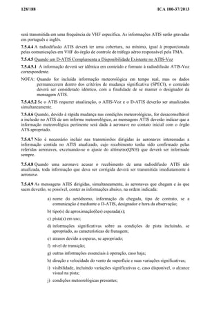 128/188 ICA 100-37/2013
será transmitida em uma frequência de VHF específica. As informações ATIS serão gravadas
em português e inglês.
7.5.4.4 A radiodifusão ATIS deverá ter uma cobertura, no mínimo, igual à proporcionada
pelas comunicações em VHF do órgão de controle de tráfego aéreo responsável pela TMA.
7.5.4.5 Quando um D-ATIS Complementa a Disponibilidade Existente no ATIS-Voz
7.5.4.5.1 A informação deverá ser idêntica em conteúdo e formato à radiodifusão ATIS-Voz
correspondente.
NOTA: Quando for incluída informação meteorológica em tempo real, mas os dados
permanecerem dentro dos critérios de mudança significativa (SPECI), o conteúdo
deverá ser considerado idêntico, com a finalidade de se manter o designador da
mensagem ATIS.
7.5.4.5.2 Se o ATIS requerer atualização, o ATIS-Voz e o D-ATIS deverão ser atualizados
simultaneamente.
7.5.4.6 Quando, devido à rápida mudança nas condições meteorológicas, for desaconselhável
a inclusão no ATIS de um informe meteorológico, as mensagens ATIS deverão indicar que a
informação meteorológica pertinente será dada à aeronave no contato inicial com o órgão
ATS apropriado.
7.5.4.7 Não é necessário incluir nas transmissões dirigidas às aeronaves interessadas a
informação contida no ATIS atualizado, cujo recebimento tenha sido confirmado pelas
referidas aeronaves, excetuando-se o ajuste do altímetro(QNH) que deverá ser informado
sempre.
7.5.4.8 Quando uma aeronave acusar o recebimento de uma radiodifusão ATIS não
atualizada, toda informação que deva ser corrigida deverá ser transmitida imediatamente à
aeronave.
7.5.4.9 As mensagens ATIS dirigidas, simultaneamente, às aeronaves que chegam e às que
saem deverão, se possível, conter as informações abaixo, na ordem indicada:
a) nome do aeródromo, informação da chegada, tipo de contrato, se a
comunicação é mediante o D-ATIS, designador e hora da observação;
b) tipo(s) de aproximação(ões) esperada(s);
c) pista(s) em uso;
d) informações significativas sobre as condições de pista incluindo, se
apropriado, as características de frenagem;
e) atrasos devido a esperas, se apropriado;
f) nível de transição;
g) outras informações essenciais à operação, caso haja;
h) direção e velocidade do vento de superfície e suas variações significativas;
i) visibilidade, incluindo variações significativas e, caso disponível, o alcance
visual na pista;
j) condições meteorológicas presentes;
 