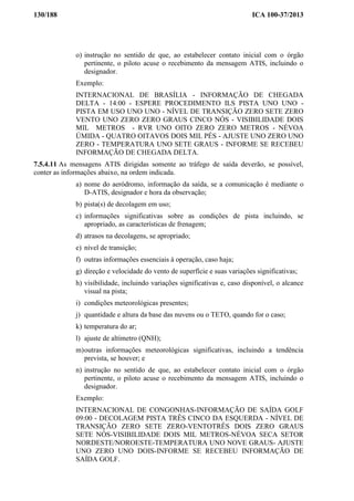 130/188 ICA 100-37/2013
o) instrução no sentido de que, ao estabelecer contato inicial com o órgão
pertinente, o piloto acuse o recebimento da mensagem ATIS, incluindo o
designador.
Exemplo:
INTERNACIONAL DE BRASÍLIA - INFORMAÇÃO DE CHEGADA
DELTA - 14:00 - ESPERE PROCEDIMENTO ILS PISTA UNO UNO -
PISTA EM USO UNO UNO - NÍVEL DE TRANSIÇÃO ZERO SETE ZERO
VENTO UNO ZERO ZERO GRAUS CINCO NÓS - VISIBILIDADE DOIS
MIL METROS - RVR UNO OITO ZERO ZERO METROS - NÉVOA
ÚMIDA - QUATRO OITAVOS DOIS MIL PÉS - AJUSTE UNO ZERO UNO
ZERO - TEMPERATURA UNO SETE GRAUS - INFORME SE RECEBEU
INFORMAÇÃO DE CHEGADA DELTA.
7.5.4.11 As mensagens ATIS dirigidas somente ao tráfego de saída deverão, se possível,
conter as informações abaixo, na ordem indicada.
a) nome do aeródromo, informação da saída, se a comunicação é mediante o
D-ATIS, designador e hora da observação;
b) pista(s) de decolagem em uso;
c) informações significativas sobre as condições de pista incluindo, se
apropriado, as características de frenagem;
d) atrasos na decolagens, se apropriado;
e) nível de transição;
f) outras informações essenciais à operação, caso haja;
g) direção e velocidade do vento de superfície e suas variações significativas;
h) visibilidade, incluindo variações significativas e, caso disponível, o alcance
visual na pista;
i) condições meteorológicas presentes;
j) quantidade e altura da base das nuvens ou o TETO, quando for o caso;
k) temperatura do ar;
l) ajuste de altímetro (QNH);
m)outras informações meteorológicas significativas, incluindo a tendência
prevista, se houver; e
n) instrução no sentido de que, ao estabelecer contato inicial com o órgão
pertinente, o piloto acuse o recebimento da mensagem ATIS, incluindo o
designador.
Exemplo:
INTERNACIONAL DE CONGONHAS-INFORMAÇÃO DE SAÍDA GOLF
09:00 - DECOLAGEM PISTA TRÊS CINCO DA ESQUERDA - NÍVEL DE
TRANSIÇÃO ZERO SETE ZERO-VENTOTRÊS DOIS ZERO GRAUS
SETE NÓS-VISIBILIDADE DOIS MIL METROS-NÉVOA SECA SETOR
NORDESTE/NOROESTE-TEMPERATURA UNO NOVE GRAUS- AJUSTE
UNO ZERO UNO DOIS-INFORME SE RECEBEU INFORMAÇÃO DE
SAÍDA GOLF.
 