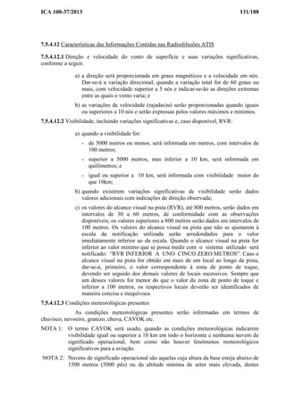 ICA 100-37/2013 131/188
7.5.4.12 Características das Informações Contidas nas Radiodifusões ATIS
7.5.4.12.1 Direção e velocidade do vento de superfície e suas variações significativas,
conforme a seguir.
a) a direção será proporcionada em graus magnéticos e a velocidade em nós.
Dar-se-á a variação direcional, quando a variação total for de 60 graus ou
mais, com velocidade superior a 5 nós e indicar-se-ão as direções extremas
entre as quais o vento varia; e
b) as variações de velocidade (rajadas)só serão proporcionadas quando iguais
ou superiores a 10 nós e serão expressas pelos valores máximos e mínimos.
7.5.4.12.2 Visibilidade, incluindo variações significativas e, caso disponível, RVR:
a) quando a visibilidade for:
- de 5000 metros ou menos, será informada em metros, com intervalos de
100 metros;
- superior a 5000 metros, mas inferior a 10 km, será informada em
quilômetros; e
- igual ou superior a 10 km, será informada com visibilidade maior do
que 10km;
b) quando existirem variações significativas de visibilidade serão dados
valores adicionais com indicações de direção observada;
c) os valores do alcance visual na pista (RVR), até 800 metros, serão dados em
intervalos de 30 a 60 metros, de conformidade com as observações
disponíveis; os valores superiores a 800 metros serão dados em intervalos de
100 metros. Os valores do alcance visual na pista que não se ajustarem à
escala da notificação utilizada serão arredondados para o valor
imediatamente inferior ao da escala. Quando o alcance visual na pista for
inferior ao valor mínimo que se possa medir com o sistema utilizado será
notificado: “RVR INFERIOR A UNO CINCO ZERO METROS”. Caso o
alcance visual na pista for obtido em mais de um local ao longo da pista,
dar-se-á, primeiro, o valor correspondente à zona de ponto de toque,
devendo ser seguido dos demais valores de locais sucessivos. Sempre que
um desses valores for menor do que o valor da zona de ponto de toque e
inferior a 100 metros, os respectivos locais deverão ser identificados de
maneira concisa e inequívoca.
7.5.4.12.3 Condições meteorológicas presentes
As condições meteorológicas presentes serão informadas em termos de
chuvisco, nevoeiro, granizo, chuva, CAVOK etc.
NOTA 1: O termo CAVOK será usado, quando as condições meteorológicas indicarem
visibilidade igual ou superior a 10 km em todo o horizonte e nenhuma nuvem de
significado operacional, bem como não houver fenômenos meteorológicos
significativos para a aviação.
NOTA 2: Nuvens de significado operacional são aquelas cuja altura da base esteja abaixo de
1500 metros (5000 pés) ou da altitude mínima de setor mais elevada, destes
 
