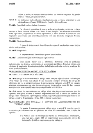 132/188 ICA 100-37/2013
valores o maior; ou nuvens cúmulos-nimbos ou cúmulos-congestos de grande
extensão vertical, em qualquer altura.
NOTA 3: Os fenômenos meteorológicos significativos para a aviação encontram-se em
publicação específica do DECEA sobre Estações Meteorológicas.
7.5.4.12.4 Quantidade e altura da base de nuvens
Os valores da quantidade de nuvens serão proporcionados em oitavos, o tipo -
somente se forem cúmulos nimbos — e a altura da base, em pés. Caso a base da nuvem mais
baixa seja difusa, fragmentada ou flutue rapidamente, a altura mínima da nuvem ou dos
fragmentos das nuvens será fornecida juntamente com uma descrição apropriada de suas
características.
7.5.4.12.5 Ajuste de altímetro.
O ajuste de altímetro será fornecido em hectopascal, arredondado para o inteiro
inferior mais próximo.
7.5.4.12.6 Temperatura.
A temperatura será fornecida em graus Celsius inteiros.
7.5.4.12.7 Outras informações meteorológicas significativas.
Estas devem incluir toda a informação disponível sobre as condições
meteorológicas nas áreas de aproximação, de aproximação perdida ou de subida inicial, com
referência à localização dos cúmulos-nimbos, turbulência moderada ou forte, gradiente de
vento, granizo, chuva etc.
7.6 SERVIÇO DE ASSESSORAMENTO DE TRÁFEGO AÉREO
7.6.1 OBJETIVO E PRINCÍPIOS BÁSICOS
7.6.1.1 O serviço de assessoramento de tráfego aéreo, tem por objetivo tornar a informação
sobre perigos de colisão mais eficaz do que mediante a simples prestação do serviço de
informação de voo e será proporcionado às aeronaves que efetuarem voos IFR em espaços
aéreos de assessoramento ou rotas de assessoramento (espaço aéreo classe F). Tais espaços
aéreos ou rotas serão especificados nas cartas publicadas pelo DECEA.
7.6.1.2 O serviço de assessoramento de tráfego aéreo não proporciona o mesmo grau de
segurança nem pode assumir as mesmas responsabilidades que o serviço de controle de
tráfego aéreo, com respeito à prevenção de colisões, haja vista que as informações relativas ao
tráfego nessa área de que dispõe o órgão ATS podem ser incompletas.
7.6.2 AERONAVES QUE UTILIZAM O SERVIÇO DE ASSESSORAMENTO DE
TRÁFEGO AÉREO
No serviço de assessoramento de tráfego aéreo, os voos IFR deverão cumprir
os mesmos procedimentos que se aplicarem aos voos IFR controlados, com exceção do
seguinte:
a) o Plano de Voo e as mudanças do mesmo não estão sujeitas a autorizações,
uma vez que o órgão ATS só proporcionará assessoramento através de
informações de tráfego e avisos para evitar tráfego; e
 