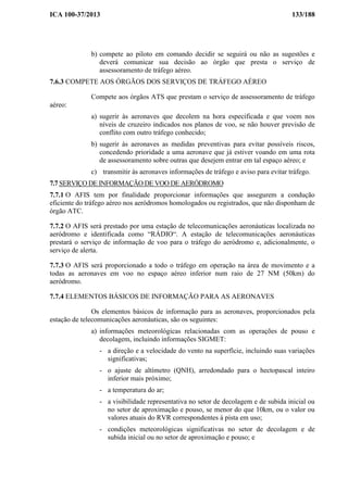 ICA 100-37/2013 133/188
b) compete ao piloto em comando decidir se seguirá ou não as sugestões e
deverá comunicar sua decisão ao órgão que presta o serviço de
assessoramento de tráfego aéreo.
7.6.3 COMPETE AOS ÓRGÃOS DOS SERVIÇOS DE TRÁFEGO AÉREO
Compete aos órgãos ATS que prestam o serviço de assessoramento de tráfego
aéreo:
a) sugerir às aeronaves que decolem na hora especificada e que voem nos
níveis de cruzeiro indicados nos planos de voo, se não houver previsão de
conflito com outro tráfego conhecido;
b) sugerir às aeronaves as medidas preventivas para evitar possíveis riscos,
concedendo prioridade a uma aeronave que já estiver voando em uma rota
de assessoramento sobre outras que desejem entrar em tal espaço aéreo; e
c) transmitir às aeronaves informações de tráfego e aviso para evitar tráfego.
7.7 SERVIÇO DE INFORMAÇÃO DE VOO DE AERÓDROMO
7.7.1 O AFIS tem por finalidade proporcionar informações que assegurem a condução
eficiente do tráfego aéreo nos aeródromos homologados ou registrados, que não disponham de
órgão ATC.
7.7.2 O AFIS será prestado por uma estação de telecomunicações aeronáuticas localizada no
aeródromo e identificada como “RÁDIO“. A estação de telecomunicações aeronáuticas
prestará o serviço de informação de voo para o tráfego do aeródromo e, adicionalmente, o
serviço de alerta.
7.7.3 O AFIS será proporcionado a todo o tráfego em operação na área de movimento e a
todas as aeronaves em voo no espaço aéreo inferior num raio de 27 NM (50km) do
aeródromo.
7.7.4 ELEMENTOS BÁSICOS DE INFORMAÇÃO PARA AS AERONAVES
Os elementos básicos de informação para as aeronaves, proporcionados pela
estação de telecomunicações aeronáuticas, são os seguintes:
a) informações meteorológicas relacionadas com as operações de pouso e
decolagem, incluindo informações SIGMET:
- a direção e a velocidade do vento na superfície, incluindo suas variações
significativas;
- o ajuste de altímetro (QNH), arredondado para o hectopascal inteiro
inferior mais próximo;
- a temperatura do ar;
- a visibilidade representativa no setor de decolagem e de subida inicial ou
no setor de aproximação e pouso, se menor do que 10km, ou o valor ou
valores atuais do RVR correspondentes à pista em uso;
- condições meteorológicas significativas no setor de decolagem e de
subida inicial ou no setor de aproximação e pouso; e
 