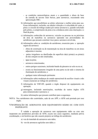 134/188 ICA 100-37/2013
- as condições meteorológicas atuais e a quantidade e altura da base
da camada de nuvens mais baixas, para aeronaves, executando uma
aproximação IMC;
b) informações que possibilitem ao piloto selecionar a melhor pista para uso.
Essas informações, incluirão, em adição à direção e à velocidade do vento, a
pista e o circuito de tráfego usados por outras aeronaves e, quando solicitado
pelo piloto, o comprimento da pista e/ou a distância entre uma interseção e o
final da pista;
c) informações conhecidas de aeronaves, veículos ou pessoas na ou próximas
da área de manobras ou aeronaves operando nas proximidades do
aeródromo que possam constituir risco para a aeronave envolvida;
d) informações sobre as condições do aeródromo, essenciais para a operação
segura da aeronave:
- obras de construção ou de manutenção na área de manobras ou em áreas
adjacentes à mesma;
- partes irregulares ou danificadas da superfície da(s) pista(s) ou pista(s)
de táxi estejam ou não sinalizadas;
- água na pista;
- aeronaves estacionadas;
- outros perigos ocasionais, incluindo bando de pássaros no solo ou no ar;
- avaria ou funcionamento irregular de uma parte ou de todo o sistema de
iluminação do aeródromo; e
- qualquer outra informação pertinente.
e) informações sobre mudanças do estado operacional de auxílios visuais e não
visuais essenciais ao tráfego do aeródromo;
f) informações de VHF-DF, quando o órgão dispuser do equipamento em
operação;
g) mensagens, incluindo autorizações, recebidas de outros órgãos ATS
para retransmissão à aeronave; e
h) outras informações que possam contribuir para a segurança.
NOTA: Nos aeródromos não controlados, sede de um APP, o AFIS será prestado por esse
órgão.
7.7.5 OPERAÇÃO DE AERONAVES SEM EQUIPAMENTO RÁDIO OU COM ESTE
INOPERANTE
É vedada a operação de aeronaves sem equipamento rádio ou com este
inoperante em aeródromos providos de AFIS, exceto nos casos seguintes, mediante prévia
coordenação, e em horários que não causem prejuízo ao tráfego do aeródromo:
a) voo de translado de aeronaves sem rádio;
b) voo de aeronaves agrícolas sem rádio; e
 
