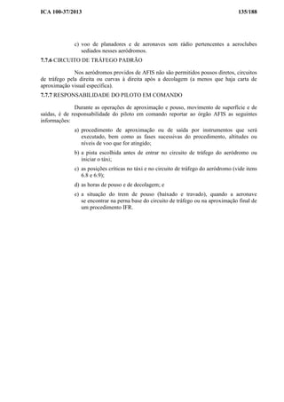 ICA 100-37/2013 135/188
c) voo de planadores e de aeronaves sem rádio pertencentes a aeroclubes
sediados nesses aeródromos.
7.7.6 CIRCUITO DE TRÁFEGO PADRÃO
Nos aeródromos providos de AFIS não são permitidos pousos diretos, circuitos
de tráfego pela direita ou curvas à direita após a decolagem (a menos que haja carta de
aproximação visual específica).
7.7.7 RESPONSABILIDADE DO PILOTO EM COMANDO
Durante as operações de aproximação e pouso, movimento de superfície e de
saídas, é de responsabilidade do piloto em comando reportar ao órgão AFIS as seguintes
informações:
a) procedimento de aproximação ou de saída por instrumentos que será
executado, bem como as fases sucessivas do procedimento, altitudes ou
níveis de voo que for atingido;
b) a pista escolhida antes de entrar no circuito de tráfego do aeródromo ou
iniciar o táxi;
c) as posições críticas no táxi e no circuito de tráfego do aeródromo (vide itens
6.8 e 6.9);
d) as horas de pouso e de decolagem; e
e) a situação do trem de pouso (baixado e travado), quando a aeronave
se encontrar na perna base do circuito de tráfego ou na aproximação final de
um procedimento IFR.
 