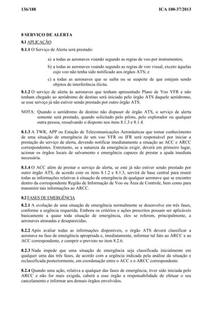 136/188 ICA 100-37/2013
8 SERVIÇO DE ALERTA
8.1 APLICAÇÃO
8.1.1 O Serviço de Alerta será prestado:
a) a todas as aeronaves voando segundo as regras de voo por instrumentos;
b) a todas as aeronaves voando segundo as regras de voo visual, exceto àquelas
cujo voo não tenha sido notificado aos órgãos ATS; e
c) a todas as aeronaves que se saiba ou se suspeite de que estejam sendo
objetos de interferência ilícita.
8.1.2 O serviço de alerta às aeronaves que tenham apresentado Plano de Voo VFR e não
tenham chegado ao aeródromo de destino será iniciado pelo órgão ATS daquele aeródromo,
se esse serviço já não estiver sendo prestado por outro órgão ATS.
NOTA: Quando o aeródromo de destino não dispuser de órgão ATS, o serviço de alerta
somente será prestado, quando solicitado pelo piloto, pelo explorador ou qualquer
outra pessoa, ressalvando o disposto nos itens 8.1.3 e 8.1.4.
8.1.3 A TWR, APP ou Estação de Telecomunicações Aeronáuticas que tomar conhecimento
de uma situação de emergência de um voo VFR ou IFR será responsável por iniciar a
prestação do serviço de alerta, devendo notificar imediatamente a situação ao ACC e ARCC
correspondentes. Entretanto, se a natureza da emergência exigir, deverá em primeiro lugar,
acionar os órgãos locais de salvamento e emergência capazes de prestar a ajuda imediata
necessária.
8.1.4 O ACC além de prestar o serviço de alerta, se este já não estiver sendo prestado por
outro órgão ATS, de acordo com os itens 8.1.2 e 8.1.3, servirá de base central para reunir
todas as informações relativas à situação de emergência de qualquer aeronave que se encontre
dentro da correspondente Região de Informação de Voo ou Área de Controle, bem como para
transmitir tais informações ao ARCC.
8.2 FASES DE EMERGÊNCIA
8.2.1 A evolução de uma situação de emergência normalmente se desenvolve em três fases,
conforme a urgência requerida. Embora os critérios e ações prescritos possam ser aplicáveis
basicamente a quase toda situação de emergência, eles se referem, principalmente, a
aeronaves atrasadas e desaparecidas.
8.2.2 Após avaliar todas as informações disponíveis, o órgão ATS deverá classificar a
aeronave na fase de emergência apropriada e, imediatamente, informar tal fato ao ARCC e ao
ACC correspondente, e cumprir o previsto no item 8.2.6.
8.2.3 Nada impede que uma situação de emergência seja classificada inicialmente em
qualquer uma das três fases, de acordo com a urgência indicada pela análise da situação e
reclassificada posteriormente, em coordenação entre o ACC e o ARCC correspondente.
8.2.4 Quando uma ação, relativa a qualquer das fases de emergência, tiver sido iniciada pelo
ARCC e não for mais exigida, caberá a esse órgão a responsabilidade de efetuar o seu
cancelamento e informar aos demais órgãos envolvidos.
 