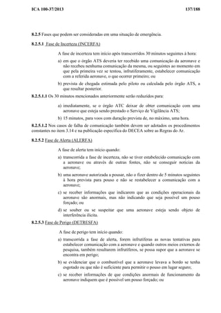 ICA 100-37/2013 137/188
8.2.5 Fases que podem ser consideradas em uma situação de emergência.
8.2.5.1 Fase de Incerteza (INCERFA)
A fase de incerteza tem início após transcorridos 30 minutos seguintes à hora:
a) em que o órgão ATS deveria ter recebido uma comunicação da aeronave e
não recebeu nenhuma comunicação da mesma, ou seguintes ao momento em
que pela primeira vez se tentou, infrutiferamente, estabelecer comunicação
com a referida aeronave, o que ocorrer primeiro; ou
b) prevista de chegada estimada pelo piloto ou calculada pelo órgão ATS, a
que resultar posterior.
8.2.5.1.1 Os 30 minutos mencionados anteriormente serão reduzidos para:
a) imediatamente, se o órgão ATC deixar de obter comunicação com uma
aeronave que esteja sendo prestado o Serviço de Vigilância ATS;
b) 15 minutos, para voos com duração prevista de, no máximo, uma hora.
8.2.5.1.2 Nos casos de falha de comunicação também devem ser adotados os procedimentos
constantes no item 3.14 e na publicação específica do DECEA sobre as Regras do Ar.
8.2.5.2 Fase de Alerta (ALERFA)
A fase de alerta tem início quando:
a) transcorrida a fase de incerteza, não se tiver estabelecido comunicação com
a aeronave ou através de outras fontes, não se conseguir noticias da
aeronave;
b) uma aeronave autorizada a pousar, não o fizer dentro de 5 minutos seguintes
à hora prevista para pouso e não se restabelecer a comunicação com a
aeronave;
c) se receber informações que indicarem que as condições operacionais da
aeronave são anormais, mas não indicando que seja possível um pouso
forçado; ou
d) se souber ou se suspeitar que uma aeronave esteja sendo objeto de
interferência ilícita.
8.2.5.3 Fase de Perigo (DETRESFA)
A fase de perigo tem início quando:
a) transcorrida a fase de alerta, forem infrutíferas as novas tentativas para
estabelecer comunicação com a aeronave e quando outros meios externos de
pesquisa, também resultarem infrutíferos, se possa supor que a aeronave se
encontra em perigo;
b) se evidenciar que o combustível que a aeronave levava a bordo se tenha
esgotado ou que não é suficiente para permitir o pouso em lugar seguro;
c) se receber informações de que condições anormais de funcionamento da
aeronave indiquem que é possível um pouso forçado; ou
 