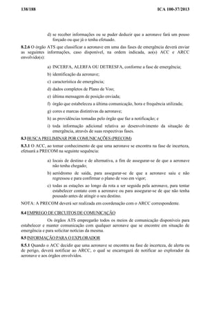 138/188 ICA 100-37/2013
d) se receber informações ou se puder deduzir que a aeronave fará um pouso
forçado ou que já o tenha efetuado.
8.2.6 O órgão ATS que classificar a aeronave em uma das fases de emergência deverá enviar
as seguintes informações, caso disponível, na ordem indicada, ao(s) ACC e ARCC
envolvido(s):
a) INCERFA, ALERFA OU DETRESFA, conforme a fase de emergência;
b) identificação da aeronave;
c) característica de emergência;
d) dados completos de Plano de Voo;
e) última mensagem de posição enviada;
f) órgão que estabeleceu a última comunicação, hora e frequência utilizada;
g) cores e marcas distintivas da aeronave;
h) as providências tomadas pelo órgão que faz a notificação; e
i) toda informação adicional relativa ao desenvolvimento da situação de
emergência, através de suas respectivas fases.
8.3 BUSCA PRELIMINAR POR COMUNICAÇÕES (PRECOM)
8.3.1 O ACC, ao tomar conhecimento de que uma aeronave se encontra na fase de incerteza,
efetuará a PRECOM na seguinte sequência:
a) locais de destino e de alternativa, a fim de assegurar-se de que a aeronave
não tenha chegado;
b) aeródromo de saída, para assegurar-se de que a aeronave saiu e não
regressou e para confirmar o plano de voo em vigor;
c) todas as estações ao longo da rota a ser seguida pela aeronave, para tentar
estabelecer contato com a aeronave ou para assegurar-se de que não tenha
pousado antes de atingir o seu destino.
NOTA: A PRECOM deverá ser realizada em coordenação com o ARCC correspondente.
8.4 EMPREGO DE CIRCUITOS DE COMUNICAÇÃO
Os órgãos ATS empregarão todos os meios de comunicação disponíveis para
estabelecer e manter comunicação com qualquer aeronave que se encontre em situação de
emergência e para solicitar notícias da mesma.
8.5 INFORMAÇÃO PARA O EXPLORADOR
8.5.1 Quando o ACC decidir que uma aeronave se encontra na fase de incerteza, de alerta ou
de perigo, deverá notificar ao ARCC, o qual se encarregará de notificar ao explorador da
aeronave e aos órgãos envolvidos.
 