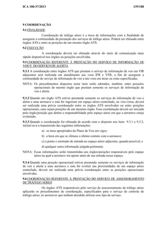 ICA 100-37/2013 139/188
9 COORDENAÇÃO
9.1 FINALIDADE
Coordenação de tráfego aéreo é a troca de informações com a finalidade de
assegurar a continuidade da prestação dos serviços de tráfego aéreo. Poderá ser efetuada entre
órgãos ATS e entre as posições de um mesmo órgão ATS.
9.2 EXECUÇÃO
A coordenação deverá ser efetuada através do meio de comunicação mais
rápido disponível nos órgãos ou posições envolvidas.
9.3 COORDENAÇÃO REFERENTE À PRESTAÇÃO DO SERVIÇO DE INFORMAÇÃO DE
VOO E DO SERVIÇO DE ALERTA
9.3.1 A coordenação entre órgãos ATS que prestam o serviço de informação de voo em FIR
adjacentes será realizada em atendimento aos voos IFR e VFR, a fim de assegurar a
continuidade do serviço de informação de voo a tais voos em áreas ou rotas especificadas.
NOTA: Os procedimentos dispostos neste item serão adotados, também, entre posições
operacionais do mesmo órgão que prestam somente os serviços de informação de
voo e alerta.
9.3.2 Quando um órgão ATS estiver prestando somente os serviços de informação de voo e
alerta a uma aeronave e esta for ingressar em espaço aéreo controlado, ou vice-versa, deverá
ser realizada uma prévia coordenação entre os órgãos ATS envolvidos ou entre posições
operacionais, caso sejam posições de um mesmos órgão. Essa coordenação deverá ser iniciada
pelo órgão/posição que detém a responsabilidade pelo espaço aéreo em que a aeronave esteja
evoluindo.
9.3.3 Quando a coordenação for efetuada de acordo com o disposto nos itens 9.3.1 e 9.3.2,
incluir-se-á a transmissão das seguintes informações:
a) os itens apropriados do Plano de Voo em vigor;
b) a hora em que se efetuou o último contato com a aeronave;
c) o ponto e estimado de entrada no espaço aéreo adjacente, quando possível; e
d) qualquer outra informação julgada pertinente.
NOTA: Essas informações serão transmitidas aos órgãos/posições responsáveis pelo espaço
aéreo na qual a aeronave irá operar antes de sua entrada nesse espaço.
9.3.4 Quando uma posição operacional estiver prestando somente os serviços de informação
de voo e alerta a uma aeronave e esta for evoluir nas proximidades de um espaço aéreo
controlado, deverá ser realizada uma prévia coordenação entre as posições operacionais
envolvidas.
9.4 COORDENAÇÃO REFERENTE À PRESTAÇÃO DO SERVIÇO DE ASSESSORAMENTO
DE TRÁFEGO AÉREO
Os órgãos ATS responsáveis pelo serviço de assessoramento de tráfego aéreo
aplicarão os procedimentos de coordenação, especificados para o serviço de controle de
tráfego aéreo, às aeronaves que tenham decidido utilizar esse tipo de serviço.
 