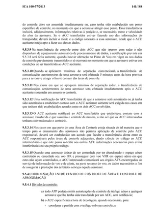 ICA 100-37/2013 141/188
do controle deve ser assumida imediatamente ou, caso tenha sido estabelecido um ponto
específico de controle, no momento em que a aeronave atingir esse ponto. Essa transferência
incluirá, adicionalmente, informações relativas à posição e, se necessário, rumo e velocidade
do alvo da aeronave. Se o ACC transferidor estiver fazendo uso das informações do
transponder, deverá incluir o modo e o código alocados a essa aeronave, desde que o ACC
aceitante esteja apto a fazer uso desses dados.
9.5.3.9 Na transferência de controle entre dois ACC que não operem com radar e não
disponham de equipamento automático de processamento de dados, a notificação prevista em
9.5.3.8 será feita somente, quando houver alteração no Plano de Voo em vigor ou nos dados
de controle previamente transmitidos e só ocorrerá no momento em que a aeronave estiver em
condições de ser transferida ao ACC aceitante.
9.5.3.10 Quando se aplicarem mínimos de separação convencional, a transferência de
comunicações aeroterrestres de uma aeronave será efetuada 5 minutos antes da hora prevista
para a aeronave atingir o limite comum das áreas de controle.
9.5.3.11 Nos casos em que se apliquem mínimos de separação radar, a transferência de
comunicações aeroterrestres de uma aeronave será efetuada imediatamente após o ACC
aceitante concordar em assumir o controle.
9.5.3.12 Uma notificação do ACC transferidor de que a aeronave será autorizada ou já tenha
sido autorizada a estabelecer contato com o ACC aceitante somente será exigida nos casos em
que tenham sido estabelecidos acordos entre os dois ACC envolvidos.
9.5.3.13 O ACC aceitante notificará ao ACC transferidor que estabeleceu contato com a
aeronave transferida e que assumiu o controle da mesma, a não ser que os ACC interessados
tenham convencionado o contrário.
9.5.3.14 Nos casos em que parte de uma Área de Controle esteja situada de tal maneira que o
tempo para o cruzamento das aeronaves não permita aplicação de controle pelo ACC
responsável, deverá ser estabelecido um acordo que faculte a transferência direta entre os
ACC responsáveis pelas áreas de controle adjacentes, dando ciência do tráfego ao ACC
intermediário e que este possa solicitar aos outros ACC informações necessárias para evitar
interferências no seu próprio tráfego.
9.5.3.15 Quando uma aeronave deixar de ser controlada por ter abandonado o espaço aéreo
controlado ou cancelado seu voo IFR e prosseguir com voo VFR em espaço aéreo em que
estes não sejam controlados, o ACC interessado comunicará aos órgãos ATS encarregados do
serviço de informação de voo e de alerta, na parte restante do voo, os dados necessários a fim
de assegurar a prestação dos referidos serviços àquela aeronave.
9.5.4 COORDENAÇÃO ENTRE CENTRO DE CONTROLE DE ÁREA E CONTROLE DE
APROXIMAÇÃO
9.5.4.1 Divisão de controle:
a) todo APP poderá emitir autorizações de controle de tráfego aéreo a qualquer
aeronave que lhe tenha sida transferida por um ACC, sem notificá-lo;
b) o ACC especificará a hora de decolagem, quando necessário, para:
- coordenar a partida com o tráfego sob seu controle; e
 