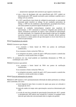 142/188 ICA 100-37/2013
- proporcionar separação entre aeronaves que seguem a mesma rota;
c) caso a hora de decolagem não seja especificada pelo ACC, poderá ser
determinada pelo APP, quando necessário, para coordenar a partida com o
tráfego sob seu controle;
d) o ACC especificará a hora limite de validade da autorização, se uma partida
demorada puder interferir no tráfego. Se por condições particulares de
tráfego, o APP tiver de estabelecer, adicionalmente, sua própria hora limite,
esta nunca poderá ser posterior àquela fixada pelo ACC; e
e) quando as condições meteorológicas exigirem uma sequência de
aproximação, o ACC autorizará as aeronaves chegando para ponto(s) de
espera, incluindo-se instruções de espera e hora estimada de aproximação
em cada autorização. Se a sequência de aproximação exigir que as chegadas
sucessivas tenham de esperar em níveis muito elevados, deverá autorizar
tais aeronaves a outros pontos até que desocupem os níveis mais baixos na
ordem de aproximação.
9.5.4.2 Transferência de controle
9.5.4.2.1 Aeronaves que chegam:
a) ao cruzarem o limite lateral da TMA nos pontos de notificação
estabelecidos;
b) ao cruzarem o limite vertical da TMA; ou
c) ao atingirem um ponto, a partir do qual o APP possa assumir o controle das
aeronaves e exista acordo entre os órgãos.
NOTA: As aeronaves em voo visual poderão ser transferidas diretamente às TWR, em
coordenação com o APP.
9.5.4.2.2 Aeronaves que partem:
a) ao cruzarem o limite lateral da TMA nos pontos de notificação
estabelecidos;
b) ao cruzarem o limite vertical da TMA; ou
c) ao atingirem um ponto, a partir do qual o ACC possa assumir o controle das
aeronaves e exista acordo entre os órgãos.
9.5.4.3 Troca de informações de controle
9.5.4.3.1 O APP manterá o ACC permanentemente informado de dados pertinentes ao tráfego
aéreo controlado, tais como:
a) nível disponível mais baixo no ponto de espera que possa ser colocado à
disposição do ACC;
b) intervalo médio de tempo entre aproximações sucessivas determinado pelo
APP;
c) revisão de uma hora estimada de aproximação fornecida pelo ACC, quando
a calculada pelo APP indicar uma variação de 5 minutos, ou qualquer outro
intervalo que tenha tido convencionado entre os órgãos em questão;
 