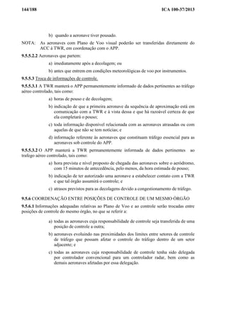 144/188 ICA 100-37/2013
b) quando a aeronave tiver pousado.
NOTA: As aeronaves com Plano de Voo visual poderão ser transferidas diretamente do
ACC à TWR, em coordenação com o APP.
9.5.5.2.2 Aeronaves que partem:
a) imediatamente após a decolagem; ou
b) antes que entrem em condições meteorológicas de voo por instrumentos.
9.5.5.3 Troca de informações de controle.
9.5.5.3.1 A TWR manterá o APP permanentemente informado de dados pertinentes ao tráfego
aéreo controlado, tais como:
a) horas de pouso e de decolagem;
b) indicação de que a primeira aeronave da sequência de aproximação está em
comunicação com a TWR e à vista dessa e que há razoável certeza de que
ela completará o pouso;
c) toda informação disponível relacionada com as aeronaves atrasadas ou com
aquelas de que não se tem notícias; e
d) informação referente às aeronaves que constituam tráfego essencial para as
aeronaves sob controle do APP.
9.5.5.3.2 O APP manterá a TWR permanentemente informada de dados pertinentes ao
trafego aéreo controlado, tais como:
a) hora prevista e nível proposto de chegada das aeronaves sobre o aeródromo,
com 15 minutos de antecedência, pelo menos, da hora estimada de pouso;
b) indicação de ter autorizado uma aeronave a estabelecer contato com a TWR
e que tal órgão assumirá o controle; e
c) atrasos previstos para as decolagens devido a congestionamento de tráfego.
9.5.6 COORDENAÇÃO ENTRE POSIÇÕES DE CONTROLE DE UM MESMO ÓRGÃO
9.5.6.1 Informações adequadas relativas ao Plano de Voo e ao controle serão trocadas entre
posições de controle do mesmo órgão, no que se referir a:
a) todas as aeronaves cuja responsabilidade de controle seja transferida de uma
posição de controle a outra;
b) aeronaves evoluindo nas proximidades dos limites entre setores de controle
de tráfego que possam afetar o controle do tráfego dentro de um setor
adjacente; e
c) todas as aeronaves cuja responsabilidade de controle tenha sido delegada
por controlador convencional para um controlador radar, bem como as
demais aeronaves afetadas por essa delegação.
 