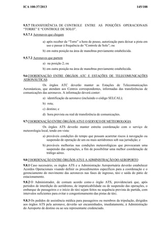 ICA 100-37/2013 145/188
9.5.7 TRANSFERÊNCIA DE CONTROLE ENTRE AS POSIÇÕES OPERACIONAIS
“TORRE” E “CONTROLE DE SOLO”.
9.5.7.1 Aeronaves que chegam
a) após receber da “Torre” a hora de pouso, autorização para deixar a pista em
uso e passar à frequência do “Controle de Solo”; ou
b) em outra posição na área de manobras previamente estabelecida.
9.5.7.2 Aeronaves que partem
a) na posição 2; ou
b) em outra posição na área de manobras previamente estabelecida.
9.6 COORDENAÇÃO ENTRE ÓRGÃOS ATC E ESTAÇÕES DE TELECOMUNICAÇÕES
AERONÁUTICAS
Os órgãos ATC deverão manter as Estações de Telecomunicações
Aeronáuticas, que atendam aos Centros correspondentes, informadas das transferências de
comunicações das aeronaves. A informação deverá conter:
a) identificação da aeronave (incluindo o código SELCAL);
b) rota;
c) destino; e
d) hora prevista ou real de transferência de comunicações.
9.7 COORDENAÇÃO ENTRE ÓRGÃOS ATS E O SERVIÇO DE METEOROLOGIA
Os órgãos ATS deverão manter estreita coordenação com o serviço de
meteorologia local, tendo em vista:
a) prováveis condições do tempo que possam acarretar riscos à navegação ou
suspensão de operação de um ou mais aeródromos sob sua jurisdição; e
b) prováveis melhorias nas condições meteorológicas que provocaram uma
suspensão das operações, a fim de possibilitar uma melhor coordenação de
tráfego aéreo.
9.8 COORDENAÇÃO ENTRE ÓRGÃOS ATS E A ADMINISTRAÇÃO DO AEROPORTO
9.8.1 Caso necessário, os órgãos ATS e a Administração Aeroportuária deverão estabelecer
Acordos Operacionais visando definir os procedimentos específicos para a coordenação e o
gerenciamento do movimento das aeronaves nas fases de ingresso, táxi e saída do pátio de
estacionamento.
9.8.2 O Administrador, de comum acordo como o órgão ATS, providenciará que, após
períodos de interdição do aeródromo, de impraticabilidade ou de suspensão das operações, o
embarque de passageiros e o início do táxi sejam feitos na sequência prevista de partida, com
intervalos suficientes para evitar o congestionamento das pistas de táxi.
9.8.3 Os pedidos de assistência médica para passageiros ou membros da tripulação, dirigidos
aos órgãos ATS pela aeronave, deverão ser encaminhados, imediatamente, à Administração
do Aeroporto de destino ou ao seu representante credenciado.
 