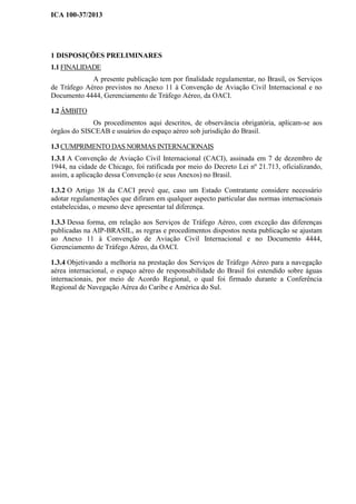 ICA 100-37/2013
1 DISPOSIÇÕES PRELIMINARES
1.1 FINALIDADE
A presente publicação tem por finalidade regulamentar, no Brasil, os Serviços
de Tráfego Aéreo previstos no Anexo 11 à Convenção de Aviação Civil Internacional e no
Documento 4444, Gerenciamento de Tráfego Aéreo, da OACI.
1.2 ÂMBITO
Os procedimentos aqui descritos, de observância obrigatória, aplicam-se aos
órgãos do SISCEAB e usuários do espaço aéreo sob jurisdição do Brasil.
1.3 CUMPRIMENTO DAS NORMAS INTERNACIONAIS
1.3.1 A Convenção de Aviação Civil Internacional (CACI), assinada em 7 de dezembro de
1944, na cidade de Chicago, foi ratificada por meio do Decreto Lei nº 21.713, oficializando,
assim, a aplicação dessa Convenção (e seus Anexos) no Brasil.
1.3.2 O Artigo 38 da CACI prevê que, caso um Estado Contratante considere necessário
adotar regulamentações que difiram em qualquer aspecto particular das normas internacionais
estabelecidas, o mesmo deve apresentar tal diferença.
1.3.3 Dessa forma, em relação aos Serviços de Tráfego Aéreo, com exceção das diferenças
publicadas na AIP-BRASIL, as regras e procedimentos dispostos nesta publicação se ajustam
ao Anexo 11 à Convenção de Aviação Civil Internacional e no Documento 4444,
Gerenciamento de Tráfego Aéreo, da OACI.
1.3.4 Objetivando a melhoria na prestação dos Serviços de Tráfego Aéreo para a navegação
aérea internacional, o espaço aéreo de responsabilidade do Brasil foi estendido sobre águas
internacionais, por meio de Acordo Regional, o qual foi firmado durante a Conferência
Regional de Navegação Aérea do Caribe e América do Sul.
 