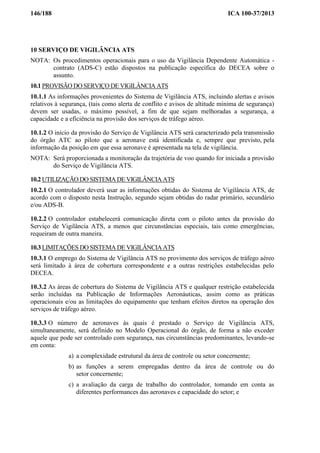 146/188 ICA 100-37/2013
10 SERVIÇO DE VIGILÂNCIA ATS
NOTA: Os procedimentos operacionais para o uso da Vigilância Dependente Automática -
contrato (ADS-C) estão dispostos na publicação específica do DECEA sobre o
assunto.
10.1 PROVISÃO DO SERVIÇO DE VIGILÂNCIA ATS
10.1.1 As informações provenientes do Sistema de Vigilância ATS, incluindo alertas e avisos
relativos à segurança, (tais como alerta de conflito e avisos de altitude mínima de segurança)
devem ser usadas, o máximo possível, a fim de que sejam melhoradas a segurança, a
capacidade e a eficiência na provisão dos serviços de tráfego aéreo.
10.1.2 O início da provisão do Serviço de Vigilância ATS será caracterizado pela transmissão
do órgão ATC ao piloto que a aeronave está identificada e, sempre que previsto, pela
informação da posição em que essa aeronave é apresentada na tela de vigilância.
NOTA: Será proporcionada a monitoração da trajetória de voo quando for iniciada a provisão
do Serviço de Vigilância ATS.
10.2 UTILIZAÇÃO DO SISTEMA DE VIGILÂNCIA ATS
10.2.1 O controlador deverá usar as informações obtidas do Sistema de Vigilância ATS, de
acordo com o disposto nesta Instrução, segundo sejam obtidas do radar primário, secundário
e/ou ADS-B.
10.2.2 O controlador estabelecerá comunicação direta com o piloto antes da provisão do
Serviço de Vigilância ATS, a menos que circunstâncias especiais, tais como emergências,
requeiram de outra maneira.
10.3 LIMITAÇÕES DO SISTEMA DE VIGILÂNCIA ATS
10.3.1 O emprego do Sistema de Vigilância ATS no provimento dos serviços de tráfego aéreo
será limitado à área de cobertura correspondente e a outras restrições estabelecidas pelo
DECEA.
10.3.2 As áreas de cobertura do Sistema de Vigilância ATS e qualquer restrição estabelecida
serão incluídas na Publicação de Informações Aeronáuticas, assim como as práticas
operacionais e/ou as limitações do equipamento que tenham efeitos diretos na operação dos
serviços de tráfego aéreo.
10.3.3 O número de aeronaves às quais é prestado o Serviço de Vigilância ATS,
simultaneamente, será definido no Modelo Operacional do órgão, de forma a não exceder
aquele que pode ser controlado com segurança, nas circunstâncias predominantes, levando-se
em conta:
a) a complexidade estrutural da área de controle ou setor concernente;
b) as funções a serem empregadas dentro da área de controle ou do
setor concernente;
c) a avaliação da carga de trabalho do controlador, tomando em conta as
diferentes performances das aeronaves e capacidade do setor; e
 