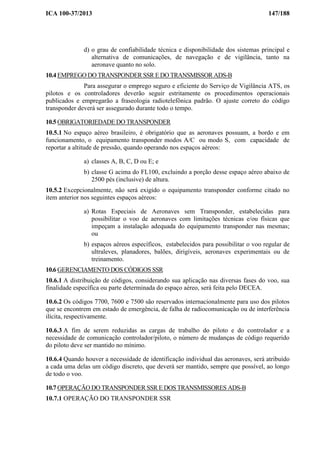 ICA 100-37/2013 147/188
d) o grau de confiabilidade técnica e disponibilidade dos sistemas principal e
alternativa de comunicações, de navegação e de vigilância, tanto na
aeronave quanto no solo.
10.4 EMPREGO DO TRANSPONDER SSR E DO TRANSMISSOR ADS-B
Para assegurar o emprego seguro e eficiente do Serviço de Vigilância ATS, os
pilotos e os controladores deverão seguir estritamente os procedimentos operacionais
publicados e empregarão a fraseologia radiotelefônica padrão. O ajuste correto do código
transponder deverá ser assegurado durante todo o tempo.
10.5 OBRIGATORIEDADE DO TRANSPONDER
10.5.1 No espaço aéreo brasileiro, é obrigatório que as aeronaves possuam, a bordo e em
funcionamento, o equipamento transponder modos A/C ou modo S, com capacidade de
reportar a altitude de pressão, quando operando nos espaços aéreos:
a) classes A, B, C, D ou E; e
b) classe G acima do FL100, excluindo a porção desse espaço aéreo abaixo de
2500 pés (inclusive) de altura.
10.5.2 Excepcionalmente, não será exigido o equipamento transponder conforme citado no
item anterior nos seguintes espaços aéreos:
a) Rotas Especiais de Aeronaves sem Transponder, estabelecidas para
possibilitar o voo de aeronaves com limitações técnicas e/ou físicas que
impeçam a instalação adequada do equipamento transponder nas mesmas;
ou
b) espaços aéreos específicos, estabelecidos para possibilitar o voo regular de
ultraleves, planadores, balões, dirigíveis, aeronaves experimentais ou de
treinamento.
10.6 GERENCIAMENTO DOS CÓDIGOS SSR
10.6.1 A distribuição de códigos, considerando sua aplicação nas diversas fases do voo, sua
finalidade específica ou parte determinada do espaço aéreo, será feita pelo DECEA.
10.6.2 Os códigos 7700, 7600 e 7500 são reservados internacionalmente para uso dos pilotos
que se encontrem em estado de emergência, de falha de radiocomunicação ou de interferência
ilícita, respectivamente.
10.6.3 A fim de serem reduzidas as cargas de trabalho do piloto e do controlador e a
necessidade de comunicação controlador/piloto, o número de mudanças de código requerido
do piloto deve ser mantido no mínimo.
10.6.4 Quando houver a necessidade de identificação individual das aeronaves, será atribuído
a cada uma delas um código discreto, que deverá ser mantido, sempre que possível, ao longo
de todo o voo.
10.7 OPERAÇÃO DO TRANSPONDER SSR E DOS TRANSMISSORES ADS-B
10.7.1 OPERAÇÃO DO TRANSPONDER SSR
 