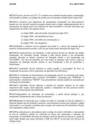 148/188 ICA 100-37/2013
10.7.1.1 Exceto o previsto em 10.7.1.2, os pilotos em comando deverão operar o transponder,
selecionando os modos e os códigos de acordo com as instruções emitidas pelos órgãos ATC.
10.7.1.2 As aeronaves que dispuserem de equipamento transponder em funcionamento,
quando em voo, deverão mantê-lo acionado durante todo o tempo, independentemente de se
encontrarem em espaço aéreo com cobertura de radar secundário, e deverão selecionar seus
equipamentos no modo A da seguinte forma:
a) código 2000 - antes de receber instruções do órgão ATC;
b) código 7500 - sob interferência ilícita;
c) código 7600 - com falhas de comunicações; e
d) código 7700 - em emergência.
10.7.1.3 Quando a aeronave estiver equipada com modo C, o piloto em comando deverá
mantê-lo constantemente acionado, a não ser que receba outras instruções do órgão ATC.
10.7.1.4 Nos deslocamentos em formação, a cada aeronave deverá ser alocado um código
transponder. Em formação cerrada, somente o líder deverá manter o seu transponder
acionado, devendo as demais aeronaves da formação manter o seu transponder em
“STANDBY”. Em caso de dispersão, por mau tempo ou qualquer outro motivo, todos os
integrantes da formação deverão acionar os seus transponder a fim de possibilitar a
identificação.
10.7.1.5 O controlador deverá informar ao piloto quando o interrogador de terra ou
transponder da aeronave estiver inoperante, ou operando com deficiência.
10.7.1.5.1 A verificação do funcionamento do transponder deverá ser executada pelo piloto
selecionando o transponder para a posição “STANDBY”, retornando para “NORMAL” e
pressionando a característica “IDENT”. Esse procedimento somente poderá ser executado por
solicitação do controlador.
10.7.1.6 O controlador deverá informar à posição de controle seguinte ou ao órgão
responsável pelo espaço aéreo adjacente, quando o transponder de uma aeronave estiver
inoperante ou funcionando com deficiência.
10.7.1.7 Independente de solicitação do controlador, o piloto deverá desligar o seu
transponder imediatamente após o pouso da aeronave.
10.7.1.8 Quando for observado que o código em modo A, mostrado na tela de vigilância, é
diferente daquele que foi atribuído à aeronave, será solicitado ao piloto que verifique o código
selecionado e, se a situação o justificar (por exemplo, não sendo caso de interferência ilícita),
será reajustado o código correto.
10.7.1.9 Se ainda persistir a discrepância entre o código em modo A atribuído e o apresentado
na tela de vigilância, poderá ser solicitado ao piloto que interrompa a operação do
transponder. O controlador informará tal situação à próxima posição de controle e a qualquer
outro órgão afetado que esteja utilizando o SSR e/ou MLAT na provisão dos Serviços de
Tráfego Aéreo.
 