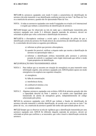 ICA 100-37/2013 149/188
10.7.1.10 As aeronaves equipadas com modo S tendo a característica de identificação de
aeronave deverão transmitir a sua identificação conforme previsto no item 7 do Plano de Voo
ou a matrícula da aeronave, quando não for apresentado Plano de Voo.
NOTA: A todas as aeronaves equipadas com modo S engajadas na aviação civil internacional
é exigido que tenham a característica de identificação de aeronave.
10.7.1.11 Sempre que for observado na tela do radar que a identificação transmitida pela
aeronave equipada com modo S é diferente daquela esperada da aeronave, deverá ser
solicitado ao piloto que volte a selecionar a identificação da aeronave.
10.7.1.12 Se a discrepância continuar a existir após a confirmação do piloto de que a
identificação correta da aeronave foi fixada através da característica de identificação em modo
S, o controlador deverá tomar as seguintes providências:
a) informar ao piloto que persiste a discrepância;
b) quando for possível, retificar a etiqueta radar que mostra a identificação da
aeronave na apresentação radar; e
c) informar a identificação errônea transmitida pela aeronave à próxima
posição de controle e a qualquer outro órgão interessado que utilize o modo
S para propósitos de identificação.
10.7.2 OPERAÇÃO DOS TRANSMISSORES ADS-B
NOTA 1: Para indicar que se encontra em situação de emergência ou para transmitir outra
informação urgente, uma aeronave equipada com ADS-B poderá operar em modo
emergência e/ou urgência nas seguintes situações:
a) emergência;
b) falha de comunicação;
c) interferência ilícita;
d) combustível mínimo; e/ou
e) condição médica.
NOTA 2: Algumas aeronaves equipadas com aviônica ADS-B de primeira geração não têm
a capacidade descrita na Nota 1 anterior e só contam com capacidade para
transmissão de alertas de emergência gerais, independentemente do código
selecionado pelo piloto.
10.7.2.1 As aeronaves equipadas com ADS-B que tenham a função de identificação de
aeronave deverão transmitir a referida identificação, de acordo com o previsto no item 7 do
plano de voo, ou a matrícula da aeronave quando não tenha sido apresentado plano de voo.
10.7.2.2 Sempre que se observar na tela de vigilância que a identificação transmitida por uma
aeronave equipada com ADS-B for diferente daquela esperada da aeronave, deverá ser
solicitado ao piloto que confirme e, se necessário, que volte a inserir a identificação correta da
aeronave.
 