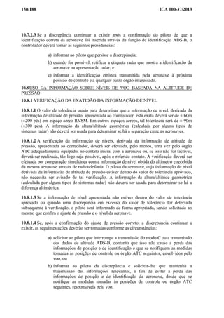 150/188 ICA 100-37/2013
10.7.2.3 Se a discrepância continuar a existir após a confirmação do piloto de que a
identificação correta da aeronave foi inserida através da função de identificação ADS-B, o
controlador deverá tomar as seguintes providências:
a) informar ao piloto que persiste a discrepância;
b) quando for possível, retificar a etiqueta radar que mostra a identificação da
aeronave na apresentação radar; e
c) informar a identificação errônea transmitida pela aeronave à próxima
posição de controle e a qualquer outro órgão interessado.
10.8 USO DA INFORMAÇÃO SOBRE NÍVEIS DE VOO BASEADA NA ALTITUDE DE
PRESSÃO
10.8.1 VERIFICAÇÃO DA EXATIDÃO DA INFORMAÇÃO DE NÍVEL
10.8.1.1 O valor de tolerância usado para determinar que a informação de nível, derivada da
informação de altitude de pressão, apresentada ao controlador, está exata deverá ser de ± 60m
(±200 pés) em espaço aéreo RVSM. Em outros espaços aéreos, tal tolerância será de ± 90m
(±300 pés). A informação da altura/altitude geométrica (calculada por alguns tipos de
sistemas radar) não deverá ser usada para determinar se há a separação entre as aeronaves.
10.8.1.2 A verificação da informação de níveis, derivada da informação de altitude de
pressão, apresentada ao controlador, deverá ser efetuada, pelo menos, uma vez pelo órgão
ATC adequadamente equipado, no contato inicial com a aeronave ou, se isso não for factível,
deverá ser realizada, tão logo seja possível, após o referido contato. A verificação deverá ser
efetuada por comparação simultânea com a informação de nível obtida do altímetro e recebida
da mesma aeronave através de radiotelefonia. O piloto da aeronave, cuja informação de nível
derivada da informação de altitude de pressão estiver dentro do valor de tolerância aprovado,
não necessita ser avisado de tal verificação. A informação da altura/altitude geométrica
(calculada por alguns tipos de sistemas radar) não deverá ser usada para determinar se há a
diferença altimétrica.
10.8.1.3 Se a informação de nível apresentada não estiver dentro do valor de tolerância
aprovado ou quando uma discrepância em excesso do valor de tolerância for detectada
subsequente à verificação, o piloto será informado de forma apropriada, sendo solicitado ao
mesmo que confira o ajuste de pressão e o nível da aeronave.
10.8.1.4 Se, após a confirmação do ajuste de pressão correto, a discrepância continuar a
existir, as seguintes ações deverão ser tomadas conforme as circunstâncias:
a) solicitar ao piloto que interrompa a transmissão do modo C ou a transmissão
dos dados de altitude ADS-B, contanto que isso não cause a perda das
informações de posição e de identificação e que se notifiquem as medidas
tomadas às posições de controle ou órgão ATC seguintes, envolvidos pelo
voo; ou
b) informar ao piloto da discrepância e solicitar-lhe que mantenha a
transmissão das informações relevantes, a fim de evitar a perda das
informações de posição e de identificação da aeronave, desde que se
notifique as medidas tomadas às posições de controle ou órgão ATC
seguintes, responsáveis pelo voo.
 