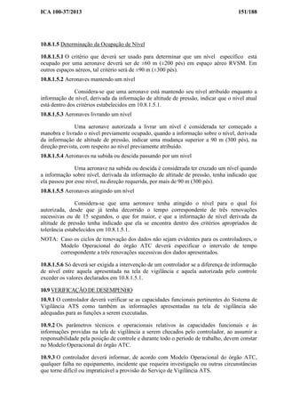 ICA 100-37/2013 151/188
10.8.1.5 Determinação da Ocupação de Nível
10.8.1.5.1 O critério que deverá ser usado para determinar que um nível específico está
ocupado por uma aeronave deverá ser de ±60 m (±200 pés) em espaço aéreo RVSM. Em
outros espaços aéreos, tal critério será de ±90 m (±300 pés).
10.8.1.5.2 Aeronaves mantendo um nível
Considera-se que uma aeronave está mantendo seu nível atribuído enquanto a
informação de nível, derivada da informação de altitude de pressão, indicar que o nível atual
está dentro dos critérios estabelecidos em 10.8.1.5.1.
10.8.1.5.3 Aeronaves livrando um nível
Uma aeronave autorizada a livrar um nível é considerada ter começado a
manobra e livrado o nível previamente ocupado, quando a informação sobre o nível, derivada
da informação de altitude de pressão, indicar uma mudança superior a 90 m (300 pés), na
direção prevista, com respeito ao nível previamente atribuído.
10.8.1.5.4 Aeronaves na subida ou descida passando por um nível
Uma aeronave na subida ou descida é considerada ter cruzado um nível quando
a informação sobre nível, derivada da informação de altitude de pressão, tenha indicado que
ela passou por esse nível, na direção requerida, por mais de 90 m (300 pés).
10.8.1.5.5 Aeronaves atingindo um nível
Considera-se que uma aeronave tenha atingido o nível para o qual foi
autorizada, desde que já tenha decorrido o tempo correspondente de três renovações
sucessivas ou de 15 segundos, o que for maior, e que a informação de nível derivada da
altitude de pressão tenha indicado que ela se encontra dentro dos critérios apropriados de
tolerância estabelecidos em 10.8.1.5.1.
NOTA: Caso os ciclos de renovação dos dados não sejam evidentes para os controladores, o
Modelo Operacional do órgão ATC deverá especificar o intervalo de tempo
correspondente a três renovações sucessivas dos dados apresentados.
10.8.1.5.6 Só deverá ser exigida a intervenção de um controlador se a diferença de informação
de nível entre aquela apresentada na tela de vigilância e aquela autorizada pelo controle
exceder os valores declarados em 10.8.1.5.1.
10.9 VERIFICAÇÃO DE DESEMPENHO
10.9.1 O controlador deverá verificar se as capacidades funcionais pertinentes do Sistema de
Vigilância ATS como também as informações apresentadas na tela de vigilância são
adequadas para as funções a serem executadas.
10.9.2 Os parâmetros técnicos e operacionais relativos às capacidades funcionais e às
informações providas na tela de vigilância a serem checados pelo controlador, ao assumir a
responsabilidade pela posição de controle e durante todo o período de trabalho, devem constar
no Modelo Operacional do órgão ATC.
10.9.3 O controlador deverá informar, de acordo com Modelo Operacional do órgão ATC,
qualquer falha no equipamento, incidente que requeira investigação ou outras circunstâncias
que torne difícil ou impraticável a provisão do Serviço de Vigilância ATS.
 