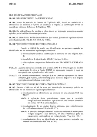 152/188 ICA 100-37/2013
10.10 IDENTIFICAÇÃO DE AERONAVES
10.10.1 ESTABELECIMENTO DA IDENTIFICAÇÃO
10.10.1.1 Antes da prestação do Serviço de Vigilância ATS, deverá ser estabelecida a
identificação da aeronave e o piloto ser informado a respeito. A identificação deverá ser
mantida até o término do Serviço de Vigilância ATS.
10.10.1.2 Se a identificação for perdida, o piloto deverá ser informado a respeito e, quando
aplicável, serão emitidas instruções apropriadas.
10.10.1.3 A identificação deverá ser estabelecida, pelo menos, por um dos seguintes métodos
especificados em 10.10.2, 10.10.3, 10.10.4 e 10.10.5.
10.10.2 PROCEDIMENTOS DE IDENTIFICAÇÃO ADS-B
Quando o ADS-B for usado para identificação, as aeronaves poderão ser
identificadas por um ou mais dos seguintes procedimentos:
a) reconhecimento direto de identificação da aeronave em uma etiqueta ADS-
B;
b) transferência de identificação ADS-B (vide item 10.11); e
c) observação do cumprimento da instrução para TRANSMITIR IDENT ADS-
B
NOTA 1: Algumas aeronaves equipadas com aviônica ADS-B de primeira geração não têm
a capacidade de ativar a função IDENT no transponder enquanto o modo de
emergência e/ou urgência estiver selecionado.
NOTA 2: Em sistemas automatizados, a função “IDENT” pode ser apresentada de formas
diferentes, por exemplo, como um lampejo da indicação de posição e da etiqueta
associada em sua totalidade ou em parte.
10.10.3 PROCEDIMENTOS DE IDENTIFICAÇÃO SSR E/OU MLAT
10.10.3.1 Quando o SSR e/ou MLAT for usado para identificação, as aeronaves poderão ser
identificadas por um ou mais dos seguintes procedimentos:
a) reconhecimento da identificação da aeronave em uma etiqueta SSR e/ou
MLAT;
NOTA: A aplicação desse procedimento requer que a correlação
código/indicativo de chamada seja alcançada com sucesso, levando-se
em conta a NOTA da alínea b) abaixo.
b) reconhecimento de um código discreto atribuído, cujo estabelecimento
foi verificado na etiqueta SSR e/ou MLAT e;
NOTA: A aplicação desse procedimento requer que o sistema de atribuição de
códigos assegure a cada aeronave, em uma determinada parte do
espaço aéreo, a atribuição de um código discreto. (Vide item 10.6.4)
c) reconhecimento direto da identificação de uma aeronave equipada com
modo S em uma etiqueta SSR e/ou MLAT;
 