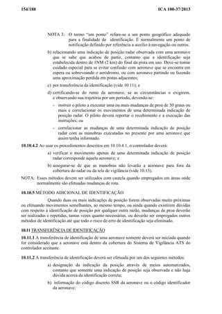 154/188 ICA 100-37/2013
NOTA 3: O termo “um ponto” refere-se a um ponto geográfico adequado
para a finalidade de identificação. É normalmente um ponto de
notificação definido por referência a auxílio à navegação ou outros.
b) relacionando uma indicação de posição radar observada com uma aeronave
que se sabe que acabou de partir, contanto que a identificação seja
estabelecida dentro de 1NM (2 km) do final da pista em uso. Deve-se tomar
cuidado especial para se evitar confusão com aeronave que se encontra em
espera ou sobrevoando o aeródromo, ou com aeronave partindo ou fazendo
uma aproximação perdida em pistas adjacentes;
c) por transferência da identificação (vide 10.11); e
d) certificando-se do rumo da aeronave, se as circunstâncias o exigirem,
e observando sua trajetória por um período, devendo-se:
- instruir o piloto a executar uma ou mais mudanças de proa de 30 graus ou
mais e correlacionar os movimentos de uma determinada indicação de
posição radar. O piloto deverá reportar o recebimento e a execução das
instruções; ou
- correlacionar as mudanças de uma determinada indicação de posição
radar com as manobras executadas no presente por uma aeronave que
assim tenha informado.
10.10.4.2 Ao usar os procedimentos descritos em 10.10.4.1, o controlador deverá:
a) verificar o movimento apenas de uma determinada indicação de posição
radar corresponde àquela aeronave; e
b) assegurar-se de que as manobras não levarão a aeronave para fora da
cobertura do radar ou da tela de vigilância (vide 10.13).
NOTA: Esses métodos devem ser utilizados com cautela quando empregados em áreas onde
normalmente são efetuadas mudanças de rota.
10.10.5 MÉTODO ADICIONAL DE IDENTIFICAÇÃO
Quando duas ou mais indicações de posição forem observadas muito próximas
ou efetuando movimentos semelhantes, ao mesmo tempo, ou ainda quando existirem dúvidas
com respeito à identificação de posição por qualquer outra razão, mudanças de proa deverão
ser realizadas e repetidas, tantas vezes quanto necessárias, ou deverão ser empregados outros
métodos de identificação até que todo o risco de erro de identificação seja eliminado.
10.11 TRANSFERÊNCIA DE IDENTIFICAÇÃO
10.11.1 A transferência de identificação de uma aeronave somente deverá ser iniciada quando
for considerado que a aeronave está dentro da cobertura do Sistema de Vigilância ATS do
controlador aceitante.
10.11.2 A transferência de identificação deverá ser efetuada por um dos seguintes métodos:
a) designação da indicação da posição através de meios automatizados,
contanto que somente uma indicação de posição seja observada e não haja
dúvida acerca da identificação correta;
b) informação do código discreto SSR da aeronave ou o código identificador
da aeronave;
 