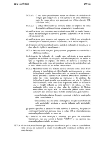 ICA 100-37/2013 155/188
NOTA 1: O uso desse procedimento requer um sistema de atribuição de
códigos que assegure que a cada aeronave, em uma determinada
parte do espaço aéreo, seja designado um código discreto SSR
(vide item 10.6.4)
NOTA 2: O código identificador da aeronave poderá ser expresso na forma
de um código alfanumérico de seis caracteres hexadecimais.
c) notificação de que a aeronave está equipada com SSR em modo S com a
função de identificação da aeronave; quando a cobertura SSR em modo S
estiver disponível;
d) notificação de que a aeronave está equipada com ADS-B com a função de
identificação da aeronave; quando a cobertura ADS-B estiver disponível;.
e) designação direta (assinalando com o dedo) da indicação de posição, se as
duas telas de vigilância são adjacentes;
NOTA: Deve ser dada atenção a quaisquer erros que possam ocorrer devido a
efeitos de paralaxe.
f) designação da indicação de posição com referência a uma posição
geográfica ou facilidade de navegação indicada com precisão em ambas as
telas de vigilância ou expressa em termos de marcação e distância da
referida posição, assim como a trajetória da indicação de posição observada
se a rota não for conhecida por ambos controladores;
NOTA: Quando se utilizar esse método, deve-se ter muita cautela antes de ser
efetuada a transferência da identificação, particularmente se outras
indicações de posição forem observadas em marcações semelhantes e
muito próximas à aeronave sob controle. Deficiências inerentes ao
radar, tais como inexatidões de marcações e de distância das
indicações de posição radar apresentadas em cada tela de vigilância
individualmente, assim como erros de paralaxe podem ser a causa de
que a posição indicada de uma aeronave em relação ao ponto
conhecido difira entre as duas telas de vigilância. O Modelo
Operacional do órgão ATC, se necessário, poderá conter outras
condições para aplicação desse método, estabelecendo, por exemplo:
- uma distância máxima do ponto comum de referência usado pelos
dois controladores; e
- uma distância máxima entre a indicação da posição radar observada
pelo controlador aceitante e aquela indicada pelo controlador
transferidor.
g) quando aplicável, a emissão de uma instrução à aeronave, por parte do
controlador transferidor, para que mude o código SSR e esta mudança seja
observada pelo controlador aceitante; ou
h) a emissão de uma instrução à aeronave, por parte do controlador
transferidor, para que acione a função “IDENT”, e sua resposta seja
observada pelo controlador aceitante.
NOTA: O uso dos procedimentos g) e h) requer coordenação prévia entre os controladores,
uma vez que as indicações a serem observadas pelo controlador aceitante são de
curta duração.
 