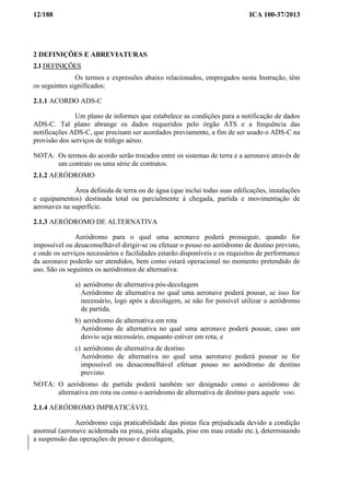 12/188 ICA 100-37/2013
2 DEFINIÇÕES E ABREVIATURAS
2.1 DEFINIÇÕES
Os termos e expressões abaixo relacionados, empregados nesta Instrução, têm
os seguintes significados:
2.1.1 ACORDO ADS-C
Um plano de informes que estabelece as condições para a notificação de dados
ADS-C. Tal plano abrange os dados requeridos pelo órgão ATS e a frequência das
notificações ADS-C, que precisam ser acordados previamente, a fim de ser usado o ADS-C na
provisão dos serviços de tráfego aéreo.
NOTA: Os termos do acordo serão trocados entre os sistemas de terra e a aeronave através de
um contrato ou uma série de contratos.
2.1.2 AERÓDROMO
Área definida de terra ou de água (que inclui todas suas edificações, instalações
e equipamentos) destinada total ou parcialmente à chegada, partida e movimentação de
aeronaves na superfície.
2.1.3 AERÓDROMO DE ALTERNATIVA
Aeródromo para o qual uma aeronave poderá prosseguir, quando for
impossível ou desaconselhável dirigir-se ou efetuar o pouso no aeródromo de destino previsto,
e onde os serviços necessários e facilidades estarão disponíveis e os requisitos de performance
da aeronave poderão ser atendidos, bem como estará operacional no momento pretendido de
uso. São os seguintes os aeródromos de alternativa:
a) aeródromo de alternativa pós-decolagem
Aeródromo de alternativa no qual uma aeronave poderá pousar, se isso for
necessário, logo após a decolagem, se não for possível utilizar o aeródromo
de partida.
b) aeródromo de alternativa em rota
Aeródromo de alternativa no qual uma aeronave poderá pousar, caso um
desvio seja necessário, enquanto estiver em rota; e
c) aeródromo de alternativa de destino
Aeródromo de alternativa no qual uma aeronave poderá pousar se for
impossível ou desaconselhável efetuar pouso no aeródromo de destino
previsto.
NOTA: O aeródromo de partida poderá também ser designado como o aeródromo de
alternativa em rota ou como o aeródromo de alternativa de destino para aquele voo.
2.1.4 AERÓDROMO IMPRATICÁVEL
Aeródromo cuja praticabilidade das pistas fica prejudicada devido a condição
anormal (aeronave acidentada na pista, pista alagada, piso em mau estado etc.), determinando
a suspensão das operações de pouso e decolagem.
 