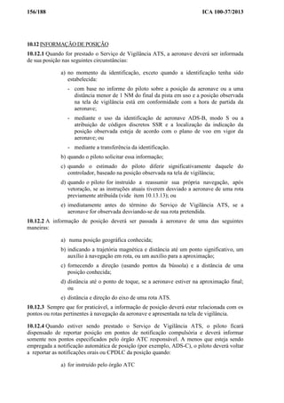 156/188 ICA 100-37/2013
10.12 INFORMAÇÃO DE POSIÇÃO
10.12.1 Quando for prestado o Serviço de Vigilância ATS, a aeronave deverá ser informada
de sua posição nas seguintes circunstâncias:
a) no momento da identificação, exceto quando a identificação tenha sido
estabelecida:
- com base no informe do piloto sobre a posição da aeronave ou a uma
distância menor de 1 NM do final da pista em uso e a posição observada
na tela de vigilância está em conformidade com a hora de partida da
aeronave;
- mediante o uso da identificação de aeronave ADS-B, modo S ou a
atribuição de códigos discretos SSR e a localização da indicação da
posição observada esteja de acordo com o plano de voo em vigor da
aeronave; ou
- mediante a transferência da identificação.
b) quando o piloto solicitar essa informação;
c) quando o estimado do piloto diferir significativamente daquele do
controlador, baseado na posição observada na tela de vigilância;
d) quando o piloto for instruído a reassumir sua própria navegação, após
vetoração, se as instruções atuais tiverem desviado a aeronave de uma rota
previamente atribuída (vide item 10.13.13); ou
e) imediatamente antes do término do Serviço de Vigilância ATS, se a
aeronave for observada desviando-se de sua rota pretendida.
10.12.2 A informação de posição deverá ser passada à aeronave de uma das seguintes
maneiras:
a) numa posição geográfica conhecida;
b) indicando a trajetória magnética e distância até um ponto significativo, um
auxílio à navegação em rota, ou um auxílio para a aproximação;
c) fornecendo a direção (usando pontos da bússola) e a distância de uma
posição conhecida;
d) distância até o ponto de toque, se a aeronave estiver na aproximação final;
ou
e) distância e direção do eixo de uma rota ATS.
10.12.3 Sempre que for praticável, a informação de posição deverá estar relacionada com os
pontos ou rotas pertinentes à navegação da aeronave e apresentada na tela de vigilância.
10.12.4 Quando estiver sendo prestado o Serviço de Vigilância ATS, o piloto ficará
dispensado de reportar posição em pontos de notificação compulsória e deverá informar
somente nos pontos especificados pelo órgão ATC responsável. A menos que esteja sendo
empregada a notificação automática de posição (por exemplo, ADS-C), o piloto deverá voltar
a reportar as notificações orais ou CPDLC da posição quando:
a) for instruído pelo órgão ATC
 