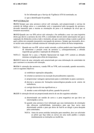 ICA 100-37/2013 157/188
b) for informado que o Serviço de Vigilância ATS foi terminado; ou
c) que a identificação foi perdida.
10.13 VETORAÇÃO
10.13.1 Sempre que uma aeronave estiver sob vetoração, será proporcionado o serviço de
controle de tráfego aéreo e o controlador será o responsável pela navegação da aeronave,
devendo transmitir para a mesma as orientações de proa e as mudanças de nível que se
tornarem necessárias.
10.13.2 Quando um voo IFR estiver sob vetoração e for atribuída a esse voo uma trajetória
direta que desvie a aeronave da rota ATS, o controlador deverá emitir autorizações tais que a
separação de obstáculos exista a todo o momento, até que a aeronave atinja o ponto a partir do
qual o piloto em comando reassumirá a navegação da aeronave. Sempre que necessário, deve-
se incluir uma correção à altitude mínima de vetoração para os efeitos de baixa temperatura.
NOTA 1: Quando um voo IFR estiver sendo vetorado, o piloto poderá estar impossibilitado
de determinar a posição exata da aeronave e, consequentemente, a altitude
requerida que garanta o separação de obstáculos.
NOTA 2: Quando for o caso, o Modelo Operacional do órgão ATC conterá as altitudes
mínimas corrigidas para efeito de temperatura.
10.13.3 O início de uma vetoração será caracterizado por uma informação do controlador de
que a aeronave se encontra sob vetoração.
10.13.4 A vetoração das aeronaves, voando IFR ou VFR, será executada, quando necessário,
com os seguintes objetivos:
a) estabelecer separações adequadas;
b) orientar as aeronaves na execução de procedimentos especiais;
c) proporcionar vantagens operacionais para o controlador ou para a aeronave;
d) desviar a aeronave de formações meteorológicas pesadas ou de esteira de
turbulência;
e) corrigir desvios de rota significativos; e
f) atender a uma solicitação do piloto, quando for possível.
10.13.5 A vetoração deverá ser proporcionada através de um dos seguintes métodos:
a) determinando um sentido de curva e a proa magnética em que deve ser
interrompida a curva;
b) quando uma aeronave tiver informado que seus instrumentos de orientação
não oferecem confiabilidade, instruindo-a para que faça curva num
determinado sentido e para que deixe de fazê-la ao atingir a proa desejada
pelo controlador;
NOTA: Antes de serem emitidas instruções para manobras, deve ser solicitado
ao piloto que faça todas as curvas em uma razão padrão e cumpra
imediatamente as instruções ao recebê-las.
 