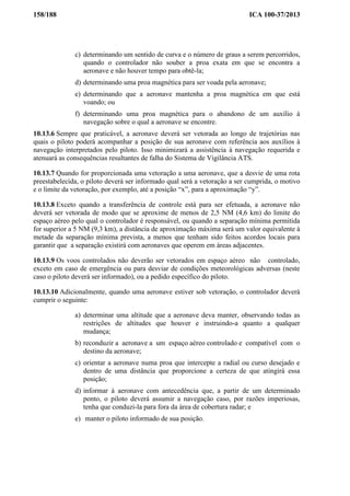 158/188 ICA 100-37/2013
c) determinando um sentido de curva e o número de graus a serem percorridos,
quando o controlador não souber a proa exata em que se encontra a
aeronave e não houver tempo para obtê-la;
d) determinando uma proa magnética para ser voada pela aeronave;
e) determinando que a aeronave mantenha a proa magnética em que está
voando; ou
f) determinando uma proa magnética para o abandono de um auxílio à
navegação sobre o qual a aeronave se encontre.
10.13.6 Sempre que praticável, a aeronave deverá ser vetorada ao longo de trajetórias nas
quais o piloto poderá acompanhar a posição de sua aeronave com referência aos auxílios à
navegação interpretados pelo piloto. Isso minimizará a assistência à navegação requerida e
atenuará as consequências resultantes de falha do Sistema de Vigilância ATS.
10.13.7 Quando for proporcionada uma vetoração a uma aeronave, que a desvie de uma rota
preestabelecida, o piloto deverá ser informado qual será a vetoração a ser cumprida, o motivo
e o limite da vetoração, por exemplo, até a posição “x”, para a aproximação “y”.
10.13.8 Exceto quando a transferência de controle está para ser efetuada, a aeronave não
deverá ser vetorada de modo que se aproxime de menos de 2,5 NM (4,6 km) do limite do
espaço aéreo pelo qual o controlador é responsável, ou quando a separação mínima permitida
for superior a 5 NM (9,3 km), a distância de aproximação máxima será um valor equivalente à
metade da separação mínima prevista, a menos que tenham sido feitos acordos locais para
garantir que a separação existirá com aeronaves que operem em áreas adjacentes.
10.13.9 Os voos controlados não deverão ser vetorados em espaço aéreo não controlado,
exceto em caso de emergência ou para desviar de condições meteorológicas adversas (neste
caso o piloto deverá ser informado), ou a pedido específico do piloto.
10.13.10 Adicionalmente, quando uma aeronave estiver sob vetoração, o controlador deverá
cumprir o seguinte:
a) determinar uma altitude que a aeronave deva manter, observando todas as
restrições de altitudes que houver e instruindo-a quanto a qualquer
mudança;
b) reconduzir a aeronave a um espaço aéreo controlado e compatível com o
destino da aeronave;
c) orientar a aeronave numa proa que intercepte a radial ou curso desejado e
dentro de uma distância que proporcione a certeza de que atingirá essa
posição;
d) informar à aeronave com antecedência que, a partir de um determinado
ponto, o piloto deverá assumir a navegação caso, por razões imperiosas,
tenha que conduzi-la para fora da área de cobertura radar; e
e) manter o piloto informado de sua posição.
 