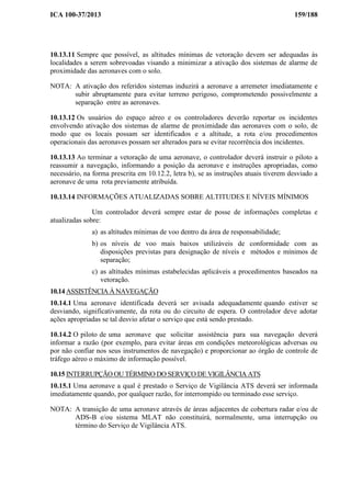 ICA 100-37/2013 159/188
10.13.11 Sempre que possível, as altitudes mínimas de vetoração devem ser adequadas às
localidades a serem sobrevoadas visando a minimizar a ativação dos sistemas de alarme de
proximidade das aeronaves com o solo.
NOTA: A ativação dos referidos sistemas induzirá a aeronave a arremeter imediatamente e
subir abruptamente para evitar terreno perigoso, comprometendo possivelmente a
separação entre as aeronaves.
10.13.12 Os usuários do espaço aéreo e os controladores deverão reportar os incidentes
envolvendo ativação dos sistemas de alarme de proximidade das aeronaves com o solo, de
modo que os locais possam ser identificados e a altitude, a rota e/ou procedimentos
operacionais das aeronaves possam ser alterados para se evitar recorrência dos incidentes.
10.13.13 Ao terminar a vetoração de uma aeronave, o controlador deverá instruir o piloto a
reassumir a navegação, informando a posição da aeronave e instruções apropriadas, como
necessário, na forma prescrita em 10.12.2, letra b), se as instruções atuais tiverem desviado a
aeronave de uma rota previamente atribuída.
10.13.14 INFORMAÇÕES ATUALIZADAS SOBRE ALTITUDES E NÍVEIS MÍNIMOS
Um controlador deverá sempre estar de posse de informações completas e
atualizadas sobre:
a) as altitudes mínimas de voo dentro da área de responsabilidade;
b) os níveis de voo mais baixos utilizáveis de conformidade com as
disposições previstas para designação de níveis e métodos e mínimos de
separação;
c) as altitudes mínimas estabelecidas aplicáveis a procedimentos baseados na
vetoração.
10.14 ASSISTÊNCIA À NAVEGAÇÃO
10.14.1 Uma aeronave identificada deverá ser avisada adequadamente quando estiver se
desviando, significativamente, da rota ou do circuito de espera. O controlador deve adotar
ações apropriadas se tal desvio afetar o serviço que está sendo prestado.
10.14.2 O piloto de uma aeronave que solicitar assistência para sua navegação deverá
informar a razão (por exemplo, para evitar áreas em condições meteorológicas adversas ou
por não confiar nos seus instrumentos de navegação) e proporcionar ao órgão de controle de
tráfego aéreo o máximo de informação possível.
10.15 INTERRUPÇÃO OU TÉRMINO DO SERVIÇO DE VIGILÂNCIA ATS
10.15.1 Uma aeronave a qual é prestado o Serviço de Vigilância ATS deverá ser informada
imediatamente quando, por qualquer razão, for interrompido ou terminado esse serviço.
NOTA: A transição de uma aeronave através de áreas adjacentes de cobertura radar e/ou de
ADS-B e/ou sistema MLAT não constituirá, normalmente, uma interrupção ou
término do Serviço de Vigilância ATS.
 