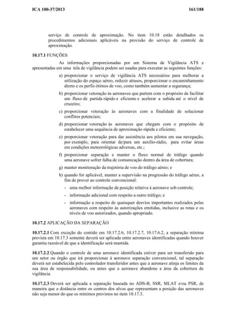 ICA 100-37/2013 161/188
serviço de controle de aproximação. No item 10.18 estão detalhados os
procedimentos adicionais aplicáveis na provisão do serviço de controle de
aproximação.
10.17.1 FUNÇÕES
As informações proporcionadas por um Sistema de Vigilância ATS e
apresentadas em uma tela de vigilância podem ser usadas para executar as seguintes funções:
a) proporcionar o serviço de vigilância ATS necessários para melhorar a
utilização do espaço aéreo, reduzir atrasos, proporcionar o encaminhamento
direto e os perfis ótimos de voo, como também aumentar a segurança;
b) proporcionar vetoração às aeronaves que partem com o propósito de facilitar
um fluxo de partida rápido e eficiente e acelerar a subida até o nível de
cruzeiro;
c) proporcionar vetoração às aeronaves com a finalidade de solucionar
conflitos potenciais;
d) proporcionar vetoração às aeronaves que chegam com o propósito de
estabelecer uma sequência de aproximação rápida e eficiente;
e) proporcionar vetoração para dar assistência aos pilotos em sua navegação,
por exemplo, para orientar de/para um auxílio-rádio, para evitar áreas
em condições meteorológicas adversas, etc.;
f) proporcionar separação e manter o fluxo normal de tráfego quando
uma aeronave sofrer falha de comunicação dentro da área de cobertura;
g) manter monitoração da trajetória de voo do tráfego aéreo; e
h) quando for aplicável, manter a supervisão na progressão do tráfego aéreo, a
fim de prover ao controle convencional:
- uma melhor informação de posição relativa à aeronave sob controle;
- informação adicional com respeito a outro tráfego; e
- informação a respeito de quaisquer desvios importantes realizados pelas
aeronaves com respeito às autorizações emitidas, inclusive as rotas e os
níveis de voo autorizados, quando apropriado.
10.17.2 APLICAÇÃO DA SEPARAÇÃO
10.17.2.1 Com exceção do contido em 10.17.2.6, 10.17.2.7, 10.17.6.2, a separação mínima
prevista em 10.17.3 somente deverá ser aplicada entre aeronaves identificadas quando houver
garantia razoável de que a identificação será mantida.
10.17.2.2 Quando o controle de uma aeronave identificada estiver para ser transferido para
um setor ou órgão que irá proporcionar à aeronave separação convencional, tal separação
deverá ser estabelecida pelo controlador transferidor antes que a aeronave atinja os limites da
sua área de responsabilidade, ou antes que a aeronave abandone a área da cobertura de
vigilância.
10.17.2.3 Deverá ser aplicada a separação baseada no ADS-B, SSR, MLAT e/ou PSR, de
maneira que a distância entre os centros dos alvos que representam a posição das aeronaves
não seja menor do que os mínimos previstos no item 10.17.3.
 