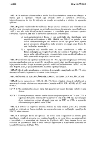 162/188 ICA 100-37/2013
10.17.2.4 Em nenhuma circunstância as bordas dos alvos deverão se tocar ou se sobrepor, a
menos que a separação vertical seja aplicada entre as aeronaves envolvidas,
independentemente do tipo de indicação de posição apresentada e o mínimo de separação
aplicado.
10.17.2.5 Quando o controlador for notificado de que um voo controlado está entrando ou se
dispõe a entrar no espaço aéreo onde são aplicados os mínimos de separação especificados em
10.17.3, mas não tenha identificação da aeronave, o controlador pode continuar a prover
Serviço de Vigilância ATS para as aeronaves identificadas, contanto que:
a) exista garantia razoável de que o voo controlado não identificado será
identificado utilizando-se o SSR, ADS-B e/ou MLAT ou quando o voo
estiver sendo realizado por uma aeronave de um tipo que se possa esperar
que dê um retorno adequado no radar primário no espaço aéreo dentro do
qual é aplicada a separação; e
b) a separação seja mantida entre os voos identificados e todas as
demais indicações de posição observadas no Sistema de Vigilância ATS até
que se tenha a identificação do voo controlado ainda não identificado ou se
tenha estabelecida a separação convencional.
10.17.2.6 Os mínimos de separação especificados em 10.17.3 podem ser aplicados entre uma
aeronave decolando e uma que a preceder na saída ou outro tráfego identificado, contanto que
haja garantia razoável de que a aeronave partindo será identificada dentro de 1NM (2 km) do
final da pista, e que, a qualquer momento, existirá a separação exigida.
10.17.2.7 Não deverão ser aplicados os mínimos de separação especificados em 10.17.3 entre
aeronaves efetuando espera sobre o mesmo ponto de espera
10.17.3 MÍNIMOS DE SEPARAÇÃO BASEADOS NO SISTEMA DE VIGILÂNCIA ATS
10.17.3.1 Exceto o disposto em 10.17.3.2 e 10.17.3.5 (com relação à esteira de turbulência), a
separação horizontal mínima entre as aeronaves, baseada no PSR, SSR, ADS-B, MLAT, será
de 5NM.
NOTA 1: Os equipamentos citados neste item poderão ser usados de modo isolado ou em
síntese.
NOTA 2: Na situação em que somente o radar de rota esteja em operação na TMA ou CTR, a
separação horizontal mínima entre as aeronaves será de 10 NM. Se a especificação
desse equipamento estiver adequada para uso na TMA ou CTR, a separação
mínima empregada poderá ser de 5 NM.
10.17.3.2 A redução da separação mínima disposta no item anterior (10.17.3.1) somente
poderá ser realizada se forem atendidas as normas dispostas em publicação específica do
DECEA sobre o assunto.
10.17.3.3 A separação deverá ser aplicada de acordo com a capacidade do sistema para
identificar a posição da aeronave com precisão, levando-se em conta fatores que podem afetar
a integridade e a acuracidade do Sistema de Vigilância ATS. Estes fatores devem ser
avaliados em coordenação entre as áreas técnica e operacional e os resultados constarão no
Modelo Operacional do Órgão ATS.
 