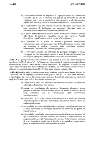 164/188 ICA 100-37/2013
b) a cobertura do Sistema de Vigilância ATS proporcionada ao controlador
aceitante seja tal que a aeronave em questão se apresente na tela de
vigilância, antes que a transferência seja efetuada, e a referida aeronave
seja identificada, de preferência, antes do recebimento da chamada inicial;
c) os controladores que não estejam fisicamente adjacentes disponham, em
todo momento, de facilidades que permitam estabelecer entre si,
instantaneamente, comunicações orais diretas bilaterais;
d) os pontos de transferência e todas as demais condições de aplicação tenham
sido objeto de instruções específicas ou de uma Carta de Acordo
Operacional específica entre os dois órgãos ATC adjacentes;
e) as instruções ou as Cartas de Acordo Operacional especifiquem
explicitamente que a aplicação deste tipo de transferência de controle pode
ser terminada a qualquer momento pelo controlador aceitante,
normalmente, mediante uma coordenação prévia; e
f) o controlador aceitante seja informado de quaisquer instruções de nível,
velocidade ou vetoração, dadas à aeronave antes de sua transferência e que
modifiquem o progresso previsto do voo no ponto de transferência.
10.17.4.3 A separação mínima entre aeronaves que estejam a ponto de serem transferidas
(conforme 10.17.4.2, alínea “d” e “e”) deverá ser determinada, levando-se em conta todas as
circunstâncias técnicas, operacionais e outras pertinentes. Se surgirem circunstâncias nas
quais essas condições não mais puderem ser satisfeitas, os controladores deverão voltar a
aplicar o procedimento previsto em 10.17.4.4 até que a situação seja resolvida.
10.17.4.4 Quando o radar primário estiver sendo usado ou quando outro tipo de Sistema de
Vigilância ATS for empregado, porém as disposições do item 10.17.4.2 não forem aplicadas,
a transferência de controle de aeronave entre posições de controle adjacentes, ou entre dois
órgãos ATS adjacentes, poderá ser efetuada, contanto que:
a) a identificação tenha sido transferida ao controlador aceitante ou tenha sido
estabelecida diretamente pelo mesmo;
b) quando os controladores não estiverem fisicamente adjacentes, sejam
providas a entre eles facilidades orais diretas em ambos os sentidos, a toda
hora, permitindo que as comunicações sejam estabelecidas
instantaneamente;
c) a separação com relação a outros voos controlados se ajuste aos mínimos
autorizados para uso durante a transferência de controle entre os setores ou
órgãos concernentes;
d) o controlador aceitante seja informado de quaisquer instruções com respeito
a nível, velocidade ou vetoração aplicáveis às aeronaves no ponto de
transferência; e
e) o controlador transferidor mantenha comunicação-rádio com a aeronave até
que o controlador aceitante concorde em assumir a responsabilidade de
proporcionar Serviço de Vigilância ATS à mesma. Posteriormente, aeronave
deve ser instruída a mudar para a frequência apropriada e, a partir desse
ponto, a responsabilidade é do controlador aceitante.
 