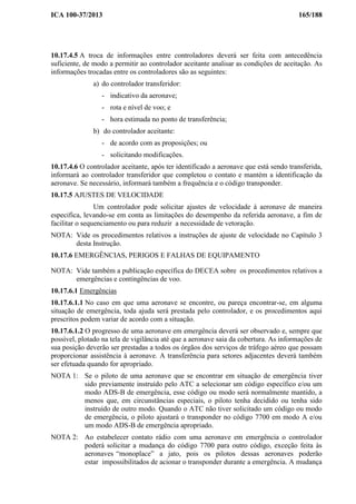 ICA 100-37/2013 165/188
10.17.4.5 A troca de informações entre controladores deverá ser feita com antecedência
suficiente, de modo a permitir ao controlador aceitante analisar as condições de aceitação. As
informações trocadas entre os controladores são as seguintes:
a) do controlador transferidor:
- indicativo da aeronave;
- rota e nível de voo; e
- hora estimada no ponto de transferência;
b) do controlador aceitante:
- de acordo com as proposições; ou
- solicitando modificações.
10.17.4.6 O controlador aceitante, após ter identificado a aeronave que está sendo transferida,
informará ao controlador transferidor que completou o contato e mantém a identificação da
aeronave. Se necessário, informará também a frequência e o código transponder.
10.17.5 AJUSTES DE VELOCIDADE
Um controlador pode solicitar ajustes de velocidade à aeronave de maneira
especifica, levando-se em conta as limitações do desempenho da referida aeronave, a fim de
facilitar o sequenciamento ou para reduzir a necessidade de vetoração.
NOTA: Vide os procedimentos relativos a instruções de ajuste de velocidade no Capítulo 3
desta Instrução.
10.17.6 EMERGÊNCIAS, PERIGOS E FALHAS DE EQUIPAMENTO
NOTA: Vide também a publicação específica do DECEA sobre os procedimentos relativos a
emergências e contingências de voo.
10.17.6.1 Emergências
10.17.6.1.1 No caso em que uma aeronave se encontre, ou pareça encontrar-se, em alguma
situação de emergência, toda ajuda será prestada pelo controlador, e os procedimentos aqui
prescritos podem variar de acordo com a situação.
10.17.6.1.2 O progresso de uma aeronave em emergência deverá ser observado e, sempre que
possível, plotado na tela de vigilância até que a aeronave saia da cobertura. As informações de
sua posição deverão ser prestadas a todos os órgãos dos serviços de tráfego aéreo que possam
proporcionar assistência à aeronave. A transferência para setores adjacentes deverá também
ser efetuada quando for apropriado.
NOTA 1: Se o piloto de uma aeronave que se encontrar em situação de emergência tiver
sido previamente instruído pelo ATC a selecionar um código específico e/ou um
modo ADS-B de emergência, esse código ou modo será normalmente mantido, a
menos que, em circunstâncias especiais, o piloto tenha decidido ou tenha sido
instruído de outro modo. Quando o ATC não tiver solicitado um código ou modo
de emergência, o piloto ajustará o transponder no código 7700 em modo A e/ou
um modo ADS-B de emergência apropriado.
NOTA 2: Ao estabelecer contato rádio com uma aeronave em emergência o controlador
poderá solicitar a mudança do código 7700 para outro código, exceção feita às
aeronaves “monoplace” a jato, pois os pilotos dessas aeronaves poderão
estar impossibilitados de acionar o transponder durante a emergência. A mudança
 