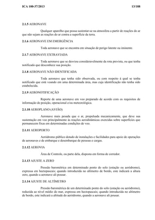ICA 100-37/2013 13/188
2.1.5 AERONAVE
Qualquer aparelho que possa sustentar-se na atmosfera a partir de reações do ar
que não sejam as reações do ar contra a superfície da terra.
2.1.6 AERONAVE EM EMERGÊNCIA
Toda aeronave que se encontra em situação de perigo latente ou iminente.
2.1.7 AERONAVE EXTRAVIADA
Toda aeronave que se desviou consideravelmente da rota prevista, ou que tenha
notificado que desconhece sua posição.
2.1.8 AERONAVE NÃO IDENTIFICADA
Toda aeronave que tenha sido observada, ou com respeito à qual se tenha
notificado que está voando em uma determinada área, mas cuja identificação não tenha sido
estabelecida.
2.1.9 AERONOTIFICAÇÃO
Reporte de uma aeronave em voo preparado de acordo com os requisitos de
informação de posição, operacional e/ou meteorológica.
2.1.10 AEROPLANO (AVIÃO)
Aeronave mais pesada que o ar, propulsada mecanicamente, que deve sua
sustentação em voo principalmente às reações aerodinâmicas exercidas sobre superfícies que
permanecem fixas em determinadas condições de voo.
2.1.11 AEROPORTO
Aeródromo público dotado de instalações e facilidades para apoio de operações
de aeronaves e de embarque e desembarque de pessoas e cargas.
2.1.12 AEROVIA
Área de Controle, ou parte dela, disposta em forma de corredor.
2.1.13 AJUSTE A ZERO
Pressão barométrica em determinado ponto do solo (estação ou aeródromo),
expressa em hectopascais; quando introduzida no altímetro de bordo, este indicará a altura
zero, quando a aeronave ali pousar.
2.1.14 AJUSTE DE ALTÍMETRO
Pressão barométrica de um determinado ponto do solo (estação ou aeródromo),
reduzida ao nível médio do mar, expressa em hectopascais; quando introduzida no altímetro
de bordo, este indicará a altitude do aeródromo, quando a aeronave ali pousar.
 