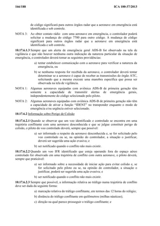 166/188 ICA 100-37/2013
de código significará para outros órgãos radar que a aeronave em emergência está
identificada e sob controle.
NOTA 3: Ao obter contato rádio com uma aeronave em emergência, o controlador poderá
solicitar a mudança do código 7700 para outro código. A mudança de código
significará para outros órgãos radar que a aeronave em emergência está
identificada e sob controle.
10.17.6.1.3 Sempre que um alerta de emergência geral ADS-B for observado na tela de
vigilância e que não houver nenhuma outra indicação da natureza particular da situação de
emergência, o controlador deverá tomar as seguintes providências:
a) tentar estabelecer comunicação com a aeronave para verificar a natureza da
emergência, ou
b) se nenhuma resposta for recebida da aeronave, o controlador deverá tentar
determinar se a aeronave é capaz de receber as transmissões do órgão ATC,
solicitando que a mesma execute uma manobra específica que possa ser
observada na tela de vigilância.
NOTA 1: Algumas aeronaves equipadas com aviônica ADS-B de primeira geração têm
somente a capacidade de transmitir alertas de emergência gerais,
independentemente do código selecionado pelo piloto.
NOTA 2: Algumas aeronaves equipadas com aviônica ADS-B de primeira geração não têm
a capacidade de ativar a função “IDENT” no transponder enquanto o modo de
emergência e/ou urgência estiver selecionado.
10.17.6.2 Informação sobre Perigo de Colisão
10.17.6.2.1 Quando se observar que um voo identificado e controlado se encontra em uma
trajetória conflitante com uma aeronave desconhecida e que se julgue constituir perigo de
colisão, o piloto do voo controlado deverá, sempre que possível:
a) ser informado a respeito da aeronave desconhecida e, se for solicitado pelo
voo controlado ou se, na opinião do controlador, a situação o justificar,
deverá ser sugerida uma ação evasiva; e
b) ser notificado quando o conflito não mais existir.
10.17.6.2.2 Quando um voo IFR identificado que esteja operando fora do espaço aéreo
controlado for observado em uma trajetória de conflito com outra aeronave, o piloto deverá,
sempre que praticável:
a) ser informado sobre a necessidade de iniciar ação para evitar colisão e, se
for solicitado pelo piloto ou se, na opinião do controlador, a situação o
justificar, poderá ser sugerida uma ação evasiva; e
b) ser notificado quando o conflito não mais existir.
10.17.6.2.3 Sempre que possível, a informação relativa ao tráfego numa trajetória de conflito
deve ser dada da seguinte forma:
a) marcação relativa do tráfego conflitante, em termos das 12 horas do relógio;
b) distância do tráfego conflitante em quilômetros (milhas náuticas);
c) direção na qual parece prosseguir o tráfego conflitante; e
 