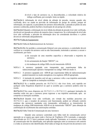 ICA 100-37/2013 167/188
d) nível e tipo de aeronave ou, se desconhecidos, a velocidade relativa do
tráfego conflitante, por exemplo: lento ou rápido.
10.17.6.2.4 A informação de nível obtida da altitude de pressão, mesmo quando não
verificada, deve ser usada na provisão de informação de perigo de colisão, porque tal
informação, em especial, se procedente de aeronave desconhecida, e passada ao piloto de uma
aeronave conhecida, poderia facilitar a localização de um perigo de colisão.
14.17.6.2.4.1 Quando a informação de nível obtida da altitude de pressão tiver sido verificada,
ela deverá ser passada aos pilotos de maneira clara e inequívoca. Se a informação de nível não
tiver sido verificada, a precisão da informação deve ser considerada duvidosa e o piloto
deverá ser informado adequadamente.
10.17.6.3 Falha de Equipamento
10.17.6.3.1 Falha do Radiotransmissor da Aeronave
10.17.6.3.1.1Se for perdida a comunicação bilateral com uma aeronave, o controlador deverá
verificar se o receptor da aeronave está ou não funcionando, instruindo a aeronave a acusar o
recebimento, por meio:
a) da execução de uma manobra específica e observando a trajetória da
aeronave;
b) do acionamento da função “IDENT”; ou
c) de mudanças de código SSR e/ou de transmissão ADS-B.
NOTA 1: A aeronave equipada com transponder que experimentar falha de
radiocomunicação operará o transponder no código 7600 em modo A.
NOTA 2: A aeronave equipada com ADS-B que experimentar falha de radiocomunicação
poderá transmitir no modo emergência e/ou urgência ADS-B apropriado.
NOTA 3: A instrução de manobra será tal que a aeronave volte a sua trajetória autorizada
após ter cumprido as instruções recebidas.
10.17.6.3.1.2 Se a medida prescrita em 10.17.6.3.1.1 não tiver êxito, será repetida em
qualquer outra frequência disponível no qual se acredita que a aeronave poderia estar na
escuta.
10.17.6.3.1.3 Nos casos dispostos em 10.17.6.3.1.1 e 10.17.6.3.1.2, quaisquer instruções de
manobra serão tais que a aeronave possa regressar a sua trajetória autorizada, após ter
cumprido as instruções recebidas.
10.17.6.3.1.4 Quando tiver sido verificado, em virtude das medidas prescritas em
10.17.6.3.1.1, que o receptor da aeronave está funcionando, poderá ser efetuado controle
contínuo das aeronaves equipadas com transponder, utilizando-se as transmissões de
mudanças de código SSR/transmissão ADS-B ou de transmissão “IDENT” para obtenção da
confirmação do recebimento das autorizações emitidas.
10.17.6.3.2 Falha Total de Comunicação de uma Aeronave
Quando uma aeronave controlada com falha total de comunicação estiver
operando ou se espera que opere onde o Serviço de Vigilância ATS é prestado, a separação
especificada em 10.17.3 deve continuar sendo aplicada. Entretanto, se a aeronave com falha
de comunicação não for identificada, será aplicada separação entre as aeronaves sob controle
e a todas as aeronaves não identificadas observadas ao longo da rota prevista da aeronave com
 