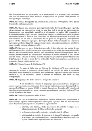 168/188 ICA 100-37/2013
falha de comunicação, até que se saiba, ou se possa assumir, com segurança, que a aeronave
com falha de comunicação tenha penetrado o espaço aéreo em questão, tenha pousado, ou
prosseguido para outro lugar.
10.17.6.3.3 Falha do Transponder de Aeronave em Áreas onde é Obrigatório o Uso de um
Transponder em Funcionamento
10.17.6.3.3.1Quando uma aeronave, que experimenta falha do transponder, após a partida,
estiver operando ou espera-se que opere em uma área onde o uso de um transponder em
funcionamento com capacidades específicas é obrigatório, os órgãos ATC responsáveis
devem envidar esforços para prover a condução do voo para o aeródromo de primeiro pouso
pretendido conforme o plano de voo. Entretanto, em determinadas situações de tráfego, em
áreas terminais ou em rota, a continuação do voo pode não ser possível, principalmente
quando a falha é detectada logo após a decolagem. Poderá então ser exigido que a aeronave
regresse ao aeródromo de partida ou pouse no aeródromo adequado mais próximo, satisfatório
para o operador responsável e para o ATC.
10.17.6.3.3.2No caso em que a falha do transponder é detectada antes da partida de um
aeródromo onde não é possível efetuar-se o reparo, deve ser permitido à aeronave em questão
proceder, tão diretamente quanto possível, para o aeródromo adequado mais próximo, onde o
conserto poderá ser feito. Ao conceder-se a autorização à referida aeronave, o ATC deverá
levar em conta a situação do tráfego existente ou previsto, podendo ter que modificar a hora
de partida, nível de voo ou a rota do voo pretendido. Ajustes subsequentes podem tornar-se
necessários durante o transcurso do voo.
10.17.6.3.4 Falha do Sistema de Vigilância ATS
Em caso de falha total do Sistema de Vigilância ATS, com exceção das
comunicações terra-ar, o controlador deverá conferir as posições de todas as aeronaves
controladas, tomar as medidas necessárias para estabelecer a separação convencional entre as
aeronaves e, se for necessário, limitar o número de aeronaves para entrar na área
correspondente.
10.17.6.3.5 Degradação dos dados relativos à posição das aeronaves
A fim de reduzir o impacto da degradação dos dados relativos à posição das
aeronaves, por exemplo, uma interrupção do serviço de vigilância autônoma da integridade no
receptor (RAIM) para o sistema GNSS, o Modelo Operacional do órgão ATC estabelecerá
procedimentos de contingência a serem seguidos por posições de controle e órgãos ATC em
caso de degradação dos dados.
10.17.6.3.6 Falha do Equipamento Rádio de Solo
10.17.6.3.6.1 No caso de falha total do equipamento rádio de solo utilizado, o controlador, a
menos que seja capaz de continuar provendo o Serviço de Vigilância ATS por meio de outros
canais de comunicação disponíveis, procederá da seguinte forma:
a) informar, sem demora, a todas as posições de controle ou órgãos ATC
adjacentes a respeito da falha, conforme for aplicável;
b) avaliar para tais posições ou órgãos a situação atual do tráfego;
c) solicitar ajuda às posições de controle ou órgãos ATC adjacentes em relação
às aeronaves que possam estabelecer comunicação com aquelas posições ou
órgãos, estabelecendo separação entre tais aeronaves; e
 