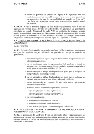 ICA 100-37/2013 169/188
d) instruir as posições de controle ou órgãos ATC adjacentes para que
mantenham em espera ou modifiquem a rota de todos os voos controlados
que estejam fora da área de responsabilidade da posição ou órgão ATC
com falha, até o momento em que possa ser reassumida a provisão normal
dos serviços.
10.17.6.3.6.2 A fim de reduzir o impacto da falha total do equipamento rádio de solo na
segurança do tráfego aéreo, deverão ser estabelecidos procedimentos de contingência
específicos no Modelo Operacional do órgão ATC que contemple tal situação. Visando
permitir a continuidade na prestação do ATC, durante a falha do equipamento rádio de solo,
até que possam ser retomadas as operações normais, devem ser previstos procedimentos de
delegação de controle para outra posição ou outro órgão ATC adjacente, se factível.
10.18 EMPREGO DO SISTEMA DE VIGILÂNCIA ATS NO SERVIÇO DE CONTROLE DE
APROXIMAÇÃO
10.18.1 FUNÇÕES
10.18.1.1 As indicações de posição apresentadas na tela de vigilância podem ser usadas para a
execução das seguintes funções adicionais na provisão do serviço de controle de
aproximação:
a) prover vetoração ao tráfego de chegada até os auxílios da aproximação final
interpretados pelo piloto;
b) prover monitoração radar às aproximações ILS paralelas e instruir as
aeronaves para que tomem as medidas apropriadas no caso de possíveis ou
atuais penetrações da zona inviolável (NTZ);
c) prover vetoração ao tráfego de chegada até um ponto para o qual pode ser
completada uma aproximação visual;
d) prover vetoração ao tráfego de chegada até um ponto para o qual pode ser
efetuada uma aproximação radar de precisão ou de vigilância;
e) prover monitoração da trajetória de voo para outras aproximações
interpretadas pelo piloto;
f) de acordo com os procedimentos prescritos, conduzir:
- aproximações com radar de vigilância; ou
- aproximações com radar de precisão (PAR);
g) prover separação entre:
- aeronaves que partem sucessivamente;
- aeronaves que chegam sucessivamente; e
- uma aeronave que parte e outra que chega sucessivamente.
10.18.2 PROCEDIMENTOS GERAIS DE CONTROLE DE APROXIMAÇÃO, USANDO
OS SISTEMAS DE VIGILÂNCIA ATS
10.18.2.1 O controlador de aeródromo deverá ser informado sobre o sequenciamento das
aeronaves que chegam, bem como quaisquer instruções e restrições que tenham sido emitidas
para tais aeronaves, a fim de ser mantida separação após a transferência de controle para o
controlador de aeródromo.
 