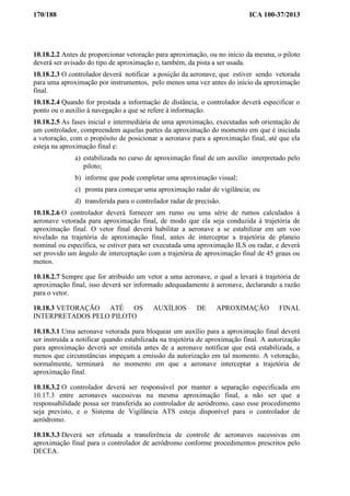 170/188 ICA 100-37/2013
10.18.2.2 Antes de proporcionar vetoração para aproximação, ou no início da mesma, o piloto
deverá ser avisado do tipo de aproximação e, também, da pista a ser usada.
10.18.2.3 O controlador deverá notificar a posição da aeronave, que estiver sendo vetorada
para uma aproximação por instrumentos, pelo menos uma vez antes do início da aproximação
final.
10.18.2.4 Quando for prestada a informação de distância, o controlador deverá especificar o
ponto ou o auxílio à navegação a que se refere à informação.
10.18.2.5 As fases inicial e intermediária de uma aproximação, executadas sob orientação de
um controlador, compreendem aquelas partes da aproximação do momento em que é iniciada
a vetoração, com o propósito de posicionar a aeronave para a aproximação final, até que ela
esteja na aproximação final e:
a) estabilizada no curso de aproximação final de um auxílio interpretado pelo
piloto;
b) informe que pode completar uma aproximação visual;
c) pronta para começar uma aproximação radar de vigilância; ou
d) transferida para o controlador radar de precisão.
10.18.2.6 O controlador deverá fornecer um rumo ou uma série de rumos calculados à
aeronave vetorada para aproximação final, de modo que ela seja conduzida à trajetória de
aproximação final. O vetor final deverá habilitar a aeronave a se estabilizar em um voo
nivelado na trajetória de aproximação final, antes de interceptar a trajetória de planeio
nominal ou específica, se estiver para ser executada uma aproximação ILS ou radar, e deverá
ser provido um ângulo de interceptação com a trajetória de aproximação final de 45 graus ou
menos.
10.18.2.7 Sempre que for atribuído um vetor a uma aeronave, o qual a levará à trajetória de
aproximação final, isso deverá ser informado adequadamente à aeronave, declarando a razão
para o vetor.
10.18.3 VETORAÇÃO ATÉ OS AUXÍLIOS DE APROXIMAÇÃO FINAL
INTERPRETADOS PELO PILOTO
10.18.3.1 Uma aeronave vetorada para bloquear um auxílio para a aproximação final deverá
ser instruída a notificar quando estabilizada na trajetória de aproximação final. A autorização
para aproximação deverá ser emitida antes de a aeronave notificar que está estabilizada, a
menos que circunstâncias impeçam a emissão da autorização em tal momento. A vetoração,
normalmente, terminará no momento em que a aeronave interceptar a trajetória de
aproximação final.
10.18.3.2 O controlador deverá ser responsável por manter a separação especificada em
10.17.3 entre aeronaves sucessivas na mesma aproximação final, a não ser que a
responsabilidade possa ser transferida ao controlador de aeródromo, caso esse procedimento
seja previsto, e o Sistema de Vigilância ATS esteja disponível para o controlador de
aeródromo.
10.18.3.3 Deverá ser efetuada a transferência de controle de aeronaves sucessivas em
aproximação final para o controlador de aeródromo conforme procedimentos prescritos pelo
DECEA.
 