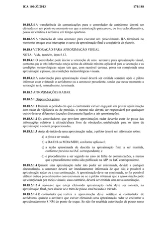 ICA 100-37/2013 171/188
10.18.3.4 A transferência de comunicações para o controlador de aeródromo deverá ser
efetuada em um ponto ou momento em que a autorização para pouso, ou instrução alternativa,
possa ser emitida à aeronave em tempo oportuno.
10.18.3.5 A vetoração de uma aeronave para executar um procedimento ILS terminará no
momento em que esta interceptar o curso de aproximação final e a trajetória de planeio.
10.18.4 VETORAÇÃO PARA APROXIMAÇÃO VISUAL
NOTA: Vide, também, item 5.12.
10.18.4.1 O controlador pode iniciar a vetoração de uma aeronave para aproximação visual,
contanto que o teto informado esteja acima da altitude mínima aplicável para a vetoração e as
condições meteorológicas sejam tais que, com razoável certeza, possa ser completada uma
aproximação e pouso, em condições meteorológicas visuais.
10.18.4.2 A autorização para aproximação visual deverá ser emitida somente após o piloto
informar estar avistando o aeródromo ou a aeronave precedente, sendo que nesse momento a
vetoração será, normalmente, terminada.
10.18.5 APROXIMAÇÕES RADAR
10.18.5.1 Disposições gerais
10.18.5.1.1 Durante o período em que o controlador estiver engajado em prover aproximação
com radar de vigilância ou de precisão, o mesmo não deverá ser responsável por quaisquer
outros deveres diferentes daqueles diretamente ligados a tais aproximações.
10.18.5.1.2 Os controladores que provêem aproximações radar deverão estar de posse das
informações relativas à altitude/altura livre de obstáculos, estabelecida para os tipos de
aproximação a serem proporcionadas.
10.18.5.1.3 Antes do início de uma aproximação radar, o piloto deverá ser informado sobre:
a) a pista a ser usada;
b) a DA/DH ou MDA/MDH, conforme aplicável;
c) a razão aproximada de descida na aproximação final a ser mantida,
conforme previsto na IAC correspondente; e
d) o procedimento a ser seguido no caso de falha de comunicações, a menos
que o procedimento tenha sido publicado na AIP ou IAC correspondente.
10.18.5.1.4 Quando uma aproximação radar não puder ser continuada, devido a qualquer
circunstância, a aeronave deverá ser imediatamente informada de que não é possível a
aproximação radar ou a sua continuação. A aproximação deve ser continuada, se for possível
utilizar outros procedimentos convencionais ou se o piloto informar que a aproximação pode
ser completada por meios visuais; caso contrário, deverá ser emitida uma nova autorização.
10.18.5.1.5 A aeronave que esteja efetuando aproximação radar deve ser avisada, na
aproximação final, para checar se o trem de pouso está baixado e travado.
10.18.5.1.6 O controlador que realiza a aproximação deve notificar o controlador de
aeródromo, quando a aeronave que estiver efetuando uma aproximação radar se encontrar a
aproximadamente 8 NM do ponto de toque. Se não for recebida autorização de pouso nesse
 
