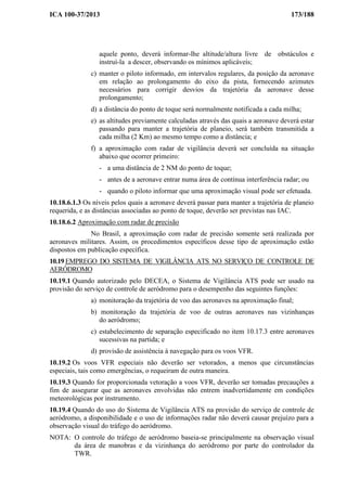 ICA 100-37/2013 173/188
aquele ponto, deverá informar-lhe altitude/altura livre de obstáculos e
instruí-la a descer, observando os mínimos aplicáveis;
c) manter o piloto informado, em intervalos regulares, da posição da aeronave
em relação ao prolongamento do eixo da pista, fornecendo azimutes
necessários para corrigir desvios da trajetória da aeronave desse
prolongamento;
d) a distância do ponto de toque será normalmente notificada a cada milha;
e) as altitudes previamente calculadas através das quais a aeronave deverá estar
passando para manter a trajetória de planeio, será também transmitida a
cada milha (2 Km) ao mesmo tempo como a distância; e
f) a aproximação com radar de vigilância deverá ser concluída na situação
abaixo que ocorrer primeiro:
- a uma distância de 2 NM do ponto de toque;
- antes de a aeronave entrar numa área de contínua interferência radar; ou
- quando o piloto informar que uma aproximação visual pode ser efetuada.
10.18.6.1.3 Os níveis pelos quais a aeronave deverá passar para manter a trajetória de planeio
requerida, e as distâncias associadas ao ponto de toque, deverão ser previstas nas IAC.
10.18.6.2 Aproximação com radar de precisão
No Brasil, a aproximação com radar de precisão somente será realizada por
aeronaves militares. Assim, os procedimentos específicos desse tipo de aproximação estão
dispostos em publicação específica.
10.19 EMPREGO DO SISTEMA DE VIGILÂNCIA ATS NO SERVIÇO DE CONTROLE DE
AERÓDROMO
10.19.1 Quando autorizado pelo DECEA, o Sistema de Vigilância ATS pode ser usado na
provisão do serviço de controle de aeródromo para o desempenho das seguintes funções:
a) monitoração da trajetória de voo das aeronaves na aproximação final;
b) monitoração da trajetória de voo de outras aeronaves nas vizinhanças
do aeródromo;
c) estabelecimento de separação especificado no item 10.17.3 entre aeronaves
sucessivas na partida; e
d) provisão de assistência à navegação para os voos VFR.
10.19.2 Os voos VFR especiais não deverão ser vetorados, a menos que circunstâncias
especiais, tais como emergências, o requeiram de outra maneira.
10.19.3 Quando for proporcionada vetoração a voos VFR, deverão ser tomadas precauções a
fim de assegurar que as aeronaves envolvidas não entrem inadvertidamente em condições
meteorológicas por instrumento.
10.19.4 Quando do uso do Sistema de Vigilância ATS na provisão do serviço de controle de
aeródromo, a disponibilidade e o uso de informações radar não deverá causar prejuízo para a
observação visual do tráfego do aeródromo.
NOTA: O controle do tráfego de aeródromo baseia-se principalmente na observação visual
da área de manobras e da vizinhança do aeródromo por parte do controlador da
TWR.
 