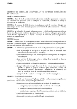 174/188 ICA 100-37/2013
10.19.5 USO DO SISTEMA DE VIGILÂNCIA ATS NO CONTROLE DE MOVIMENTO
DE SUPERFÍCIE
10.19.5.1 Disposições Gerais
10.19.5.1.1 O uso do SMR deverá ser relacionado com as condições operacionais e requisitos
do aeródromo em particular (isto é: condições de visibilidade, densidade de tráfego e
configuração do aeródromo).
10.19.5.1.2 Os sistemas de SMR deverão, na medida do possível, permitir a detecção e a
apresentação de uma forma clara e inequívoca do movimento de todas as aeronaves e veículos
na área manobras.
10.19.5.1.3 As indicações da posição radar de aeronaves e veículos podem ser apresentadas de
forma simbólica ou não simbólica. Quando se dispuser de etiquetas radar para apresentação,
deverá haver a capacidade de se incluir a indicação de aeronaves e veículos por meios
manuais ou automatizados.
10.19.5.2 Funções
10.19.5.2.1 O SMR deve ser usado para melhorar a observação visual do tráfego na área de
manobras e para proporcionar vigilância do tráfego naquelas partes da área de manobras em
que não pode ser observado visualmente.
10.19.5.2.2 As informações apresentadas na tela de um SMR podem ser usadas para ajudar:
a) na monitoração de aeronaves e veículos na área de manobras para
cumprimento das autorizações e instruções;
b) na determinação de que uma pista esteja livre de tráfego antes de um pouso
ou decolagem;
c) na provisão de informação sobre o tráfego local essencial na área de
manobras ou próximo à mesma;
d) na determinação da localização de aeronaves e veículos na área manobras;
e) na provisão de informação direcional do táxi para as aeronaves, quando a
pedido do piloto ou julgado necessário pelo controlador. Exceto sob
circunstâncias especiais, por exemplo: emergências, tal informação não
deve ser emitida na forma de instruções específicas de rumo; e
f) na provisão de assistência e orientação para veículos de emergência.
10.19.5.2.3 Identificação de Aeronaves
Quando um Sistema de Vigilância ATS for usado, as aeronaves podem ser
identificadas por um ou mais dos seguintes procedimentos:
a) mediante a correlação de uma indicação particular de posição com:
- uma posição de aeronave observada visualmente pelo controlador;
- uma posição de aeronave informada pelo piloto; ou
- uma indicação de posição identificada e apresentada na tela de vigilância;
b) mediante transferência da identificação; e
c) através de procedimentos de identificação automatizados.
 