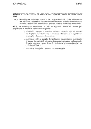 ICA 100-37/2013 175/188
10.20 EMPREGO DO SISTEMA DE VIGILÂNCIA ATS NO SERVIÇO DE INFORMAÇÃO DE
VOO
NOTA: O emprego do Sistema de Vigilância ATS na provisão do serviço de informação de
voo não exime o piloto em comando de uma aeronave de qualquer responsabilidade,
inclusive a decisão final com respeito a qualquer alteração sugerida do plano de voo.
10.20.1 As informações apresentadas na tela de vigilância podem ser usadas para
proporcionar às aeronaves identificadas o seguinte:
a) informação referente a qualquer aeronave observada que se encontre
em trajetória conflitante com as aeronaves identificadas e sugestões ou
orientações referentes a ações evasivas;
b) informação sobre a posição de fenômenos meteorológicos significantes
e, quando for praticável, orientação às aeronaves acerca da melhor maneira
de evitar quaisquer dessas áreas de fenômenos meteorológicos adversos.
(vide item 10.16); e
c) informação para ajudar a aeronave em sua navegação.
 