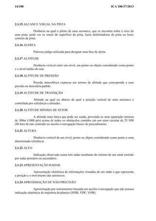 14/188 ICA 100-37/2013
2.1.15 ALCANCE VISUAL NA PISTA
Distância na qual o piloto de uma aeronave, que se encontra sobre o eixo de
uma pista, pode ver os sinais de superfície da pista, luzes delimitadoras da pista ou luzes
centrais da pista.
2.1.16 ALERFA
Palavra-código utilizada para designar uma fase de alerta.
2.1.17 ALTITUDE
Distância vertical entre um nível, um ponto ou objeto considerado como ponto
e o nível médio do mar.
2.1.18 ALTITUDE DE PRESSÃO
Pressão atmosférica expressa em termos de altitude que corresponde a essa
pressão na atmosfera padrão.
2.1.19 ALTITUDE DE TRANSIÇÃO
Altitude na qual ou abaixo da qual a posição vertical de uma aeronave é
controlada por referência a altitudes.
2.1.20 ALTITUDE MÍNIMA DE SETOR
A altitude mais baixa que pode ser usada, provendo-se uma separação mínima
de 300m (1000 pés) acima de todos os obstáculos contidos em um setor circular de 25 NM
(46 km) de raio centrado no auxílio à navegação básico do procedimento.
2.1.21 ALTURA
Distância vertical de um nível, ponto ou objeto considerado como ponto e uma
determinada referência.
2.1.22 ALVO
Indicação observada numa tela radar resultante do retorno de um sinal emitido
por radar primário ou secundário.
2.1.23 APRESENTAÇÃO RADAR
Apresentação eletrônica de informações oriundas de um radar e que representa
a posição e o movimento das aeronaves.
2.1.24 APROXIMAÇÃO DE NÃO-PRECISÃO
Aproximação por instrumentos baseada em auxílio à navegação que não possua
indicação eletrônica de trajetória de planeio (NDB, VDF, VOR).
 