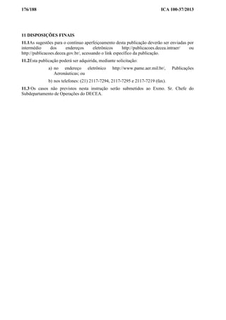 176/188 ICA 100-37/2013
11 DISPOSIÇÕES FINAIS
11.1As sugestões para o contínuo aperfeiçoamento desta publicação deverão ser enviadas por
intermédio dos endereços eletrônicos http://publicacoes.decea.intraer/ ou
http://publicacoes.decea.gov.br/, acessando o link específico da publicação.
11.2Esta publicação poderá ser adquirida, mediante solicitação:
a) no endereço eletrônico http://www.pame.aer.mil.br/, Publicações
Aeronáuticas; ou
b) nos telefones: (21) 2117-7294, 2117-7295 e 2117-7219 (fax).
11.3 Os casos não previstos nesta instrução serão submetidos ao Exmo. Sr. Chefe do
Subdepartamento de Operações do DECEA.
 